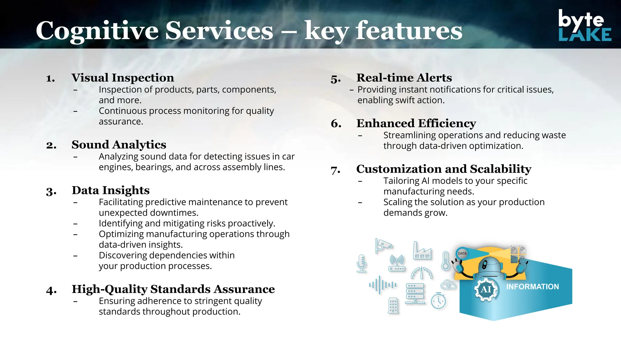 Cognitive Services – key features
1. Visual Inspection
– Inspection of products, parts, components,
and more.
– Continuous process monitoring for quality
assurance.
2. Sound Analytics
– Analyzing sound data for detecting issues in car
engines, bearings, and across assembly lines.
3. Data Insights
– Facilitating predictive maintenance to prevent
unexpected downtimes.
– Identifying and mitigating risks proactively.
– Optimizing manufacturing operations through
data-driven insights.
– Discovering dependencies within
your production processes.
4. High-Quality Standards Assurance
– Ensuring adherence to stringent quality
standards throughout production.
5. Real-time Alerts
– Providing instant notifications for critical issues,
enabling swift action.
6. Enhanced Efficiency
– Streamlining operations and reducing waste
through data-driven optimization.
7. Customization and Scalability
– Tailoring AI models to your specific
manufacturing needs.
– Scaling the solution as your production
demands grow.
INFORMATION
AI
 