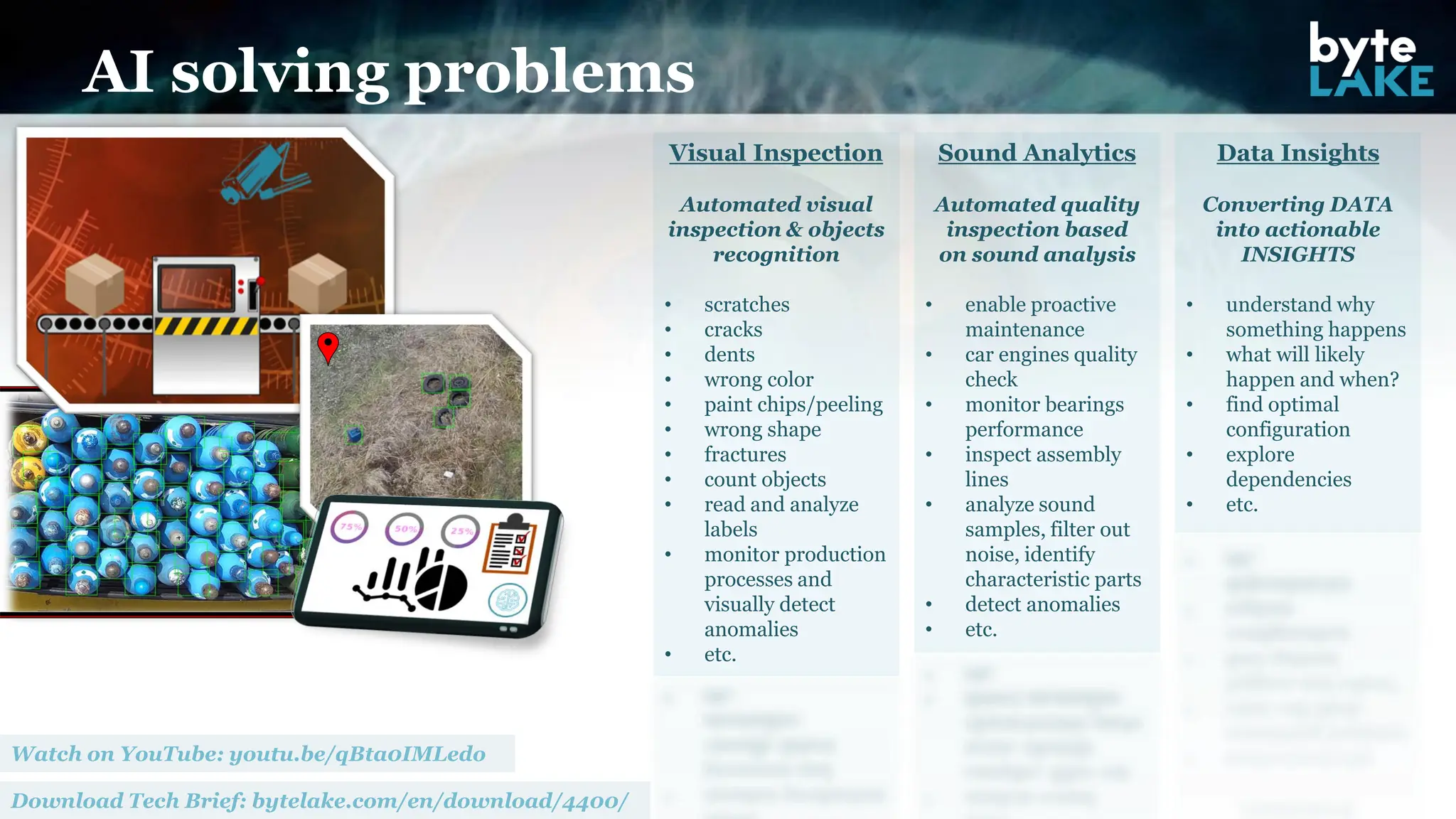 Visual Inspection
Automated visual
inspection & objects
recognition
• scratches
• cracks
• dents
• wrong color
• paint chips/peeling
• wrong shape
• fractures
• count objects
• read and analyze
labels
• monitor production
processes and
visually detect
anomalies
• etc.
Sound Analytics
Automated quality
inspection based
on sound analysis
• enable proactive
maintenance
• car engines quality
check
• monitor bearings
performance
• inspect assembly
lines
• analyze sound
samples, filter out
noise, identify
characteristic parts
• detect anomalies
• etc.
AI solving problems
Data Insights
Converting DATA
into actionable
INSIGHTS
• understand why
something happens
• what will likely
happen and when?
• find optimal
configuration
• explore
dependencies
• etc.
 