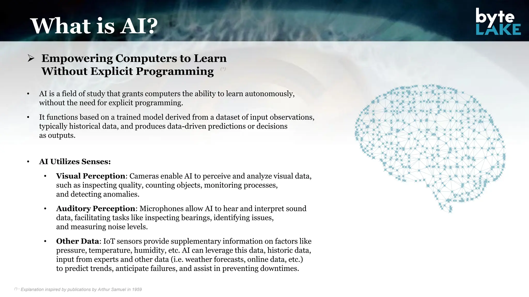 What is AI?
➢ Empowering Computers to Learn
Without Explicit Programming
• AI is a field of study that grants computers the ability to learn autonomously,
without the need for explicit programming.
• It functions based on a trained model derived from a dataset of input observations,
typically historical data, and produces data-driven predictions or decisions
as outputs.
• AI Utilizes Senses:
• Visual Perception: Cameras enable AI to perceive and analyze visual data,
such as inspecting quality, counting objects, monitoring processes,
and detecting anomalies.
• Auditory Perception: Microphones allow AI to hear and interpret sound
data, facilitating tasks like inspecting bearings, identifying issues,
and measuring noise levels.
• Other Data: IoT sensors provide supplementary information on factors like
pressure, temperature, humidity, etc. AI can leverage this data, historic data,
input from experts and other data (i.e. weather forecasts, online data, etc.)
to predict trends, anticipate failures, and assist in preventing downtimes.
(*) – Explanation inspired by publications by Arthur Samuel in 1959
(*)
 