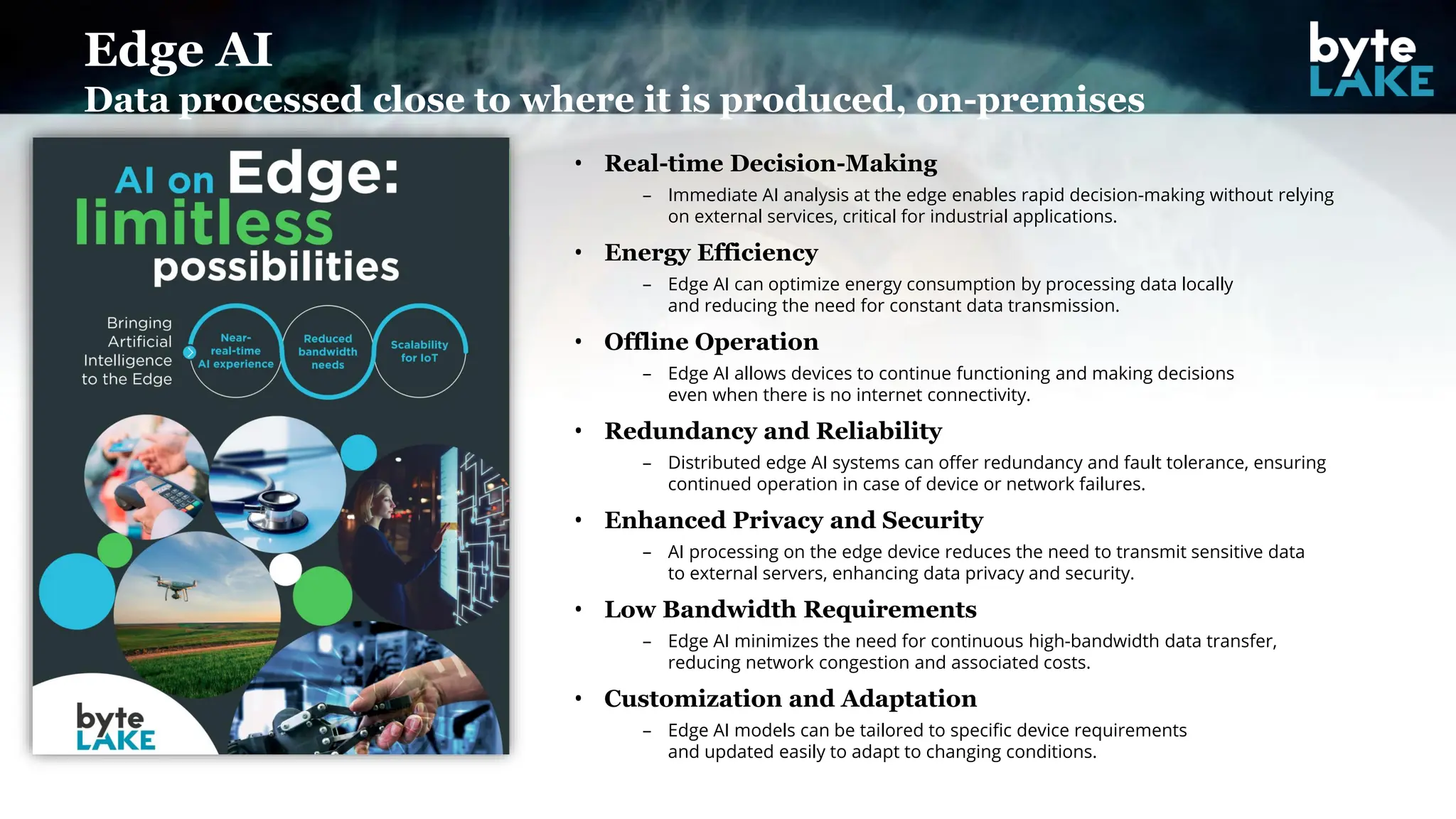 • Real-time Decision-Making
– Immediate AI analysis at the edge enables rapid decision-making without relying
on external services, critical for industrial applications.
• Energy Efficiency
– Edge AI can optimize energy consumption by processing data locally
and reducing the need for constant data transmission.
• Offline Operation
– Edge AI allows devices to continue functioning and making decisions
even when there is no internet connectivity.
• Redundancy and Reliability
– Distributed edge AI systems can offer redundancy and fault tolerance, ensuring
continued operation in case of device or network failures.
• Enhanced Privacy and Security
– AI processing on the edge device reduces the need to transmit sensitive data
to external servers, enhancing data privacy and security.
• Low Bandwidth Requirements
– Edge AI minimizes the need for continuous high-bandwidth data transfer,
reducing network congestion and associated costs.
• Customization and Adaptation
– Edge AI models can be tailored to specific device requirements
and updated easily to adapt to changing conditions.
Edge AI
Data processed close to where it is produced, on-premises
 