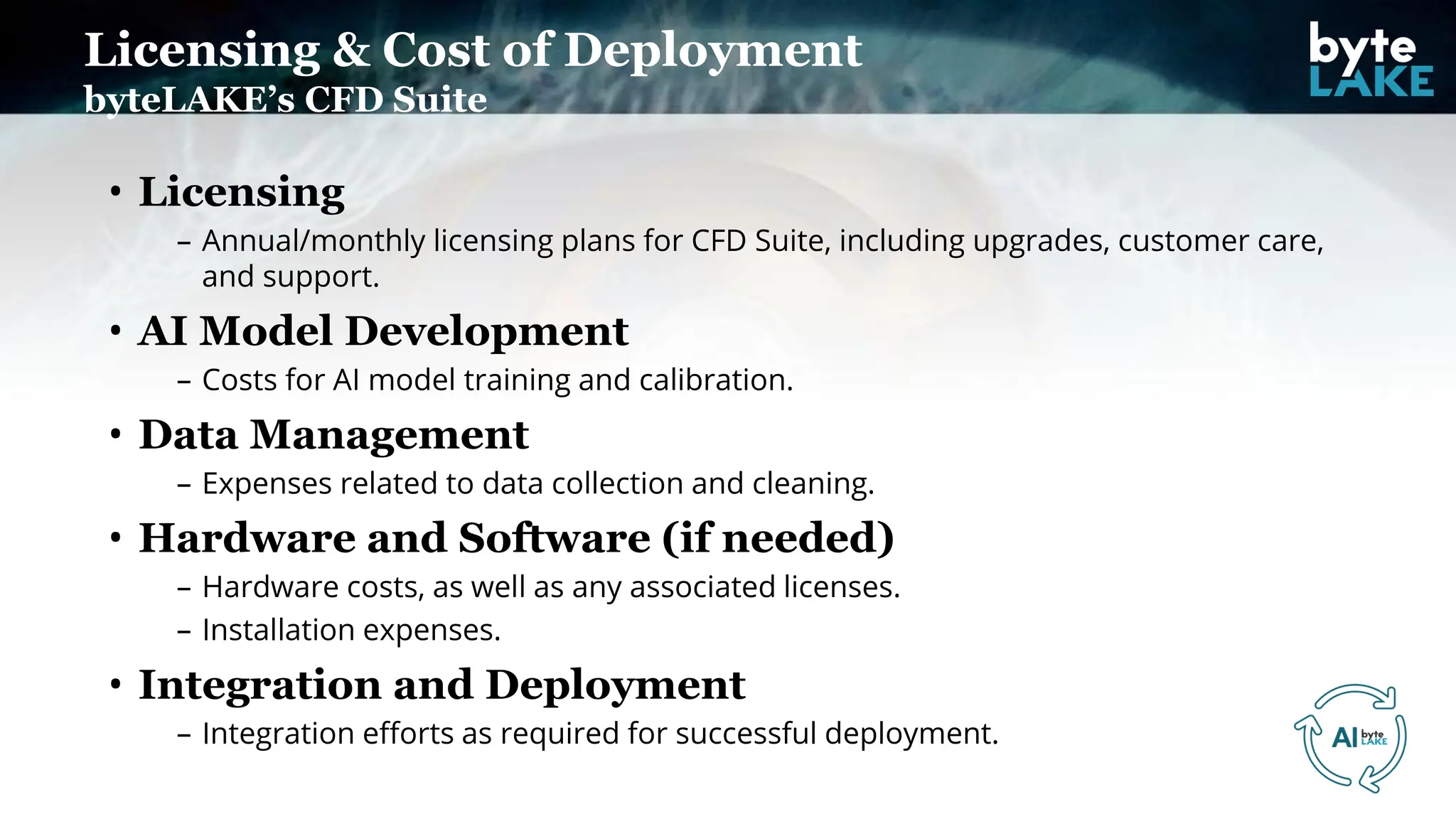 Licensing & Cost of Deployment
byteLAKE’s CFD Suite
• Licensing
– Annual/monthly licensing plans for CFD Suite, including upgrades, customer care,
and support.
• AI Model Development
– Costs for AI model training and calibration.
• Data Management
– Expenses related to data collection and cleaning.
• Hardware and Software (if needed)
– Hardware costs, as well as any associated licenses.
– Installation expenses.
• Integration and Deployment
– Integration efforts as required for successful deployment.
 