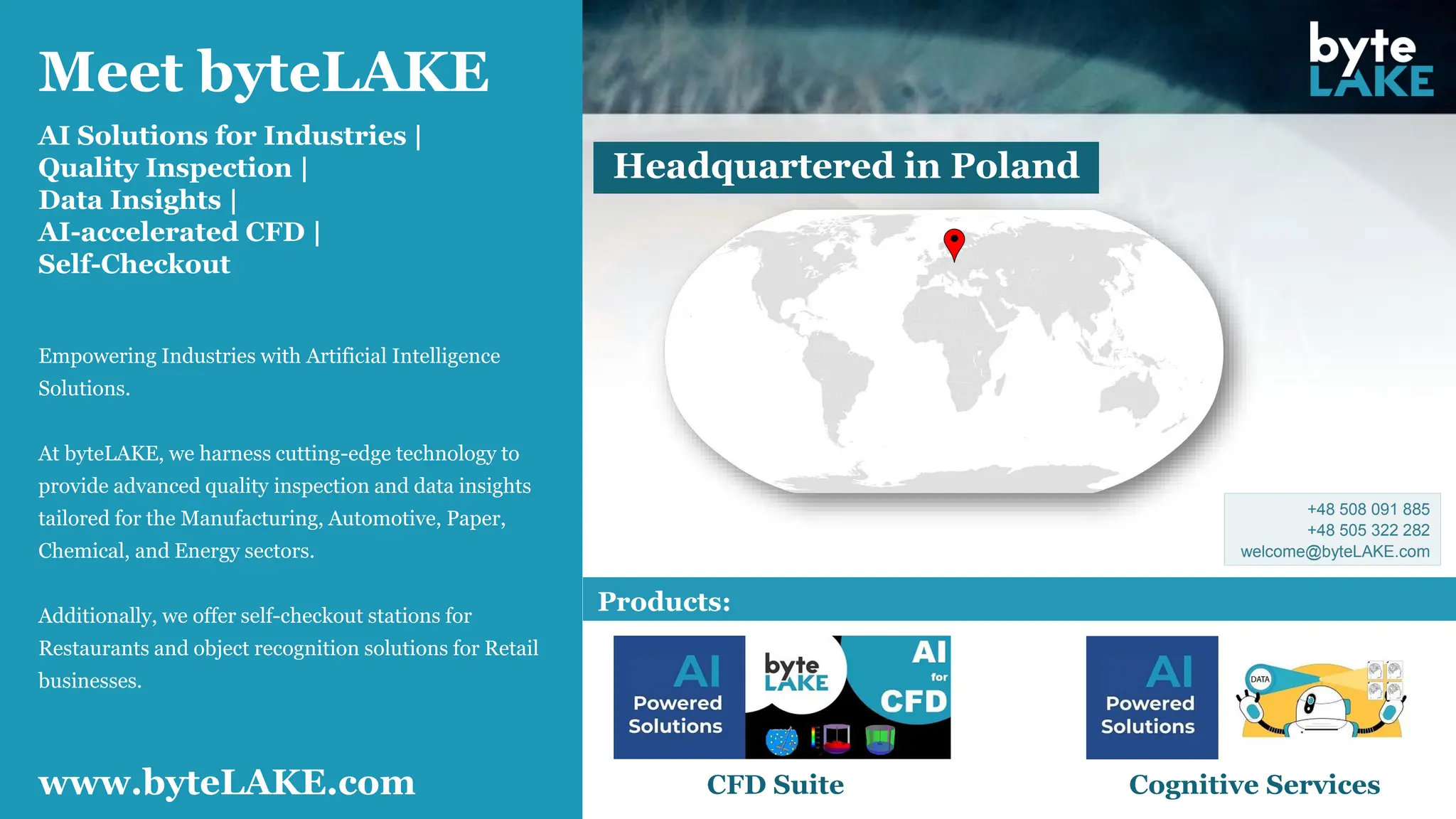 Meet byteLAKE
AI Solutions for Industries |
Quality Inspection |
Data Insights |
AI-accelerated CFD |
Self-Checkout
Products:
CFD Suite Cognitive Services
www.byteLAKE.com
Headquartered in Poland
Empowering Industries with Artificial Intelligence
Solutions.
At byteLAKE, we harness cutting-edge technology to
provide advanced quality inspection and data insights
tailored for the Manufacturing, Automotive, Paper,
Chemical, and Energy sectors.
Additionally, we offer self-checkout stations for
Restaurants and object recognition solutions for Retail
businesses.
+48 508 091 885
+48 505 322 282
welcome@byteLAKE.com
 