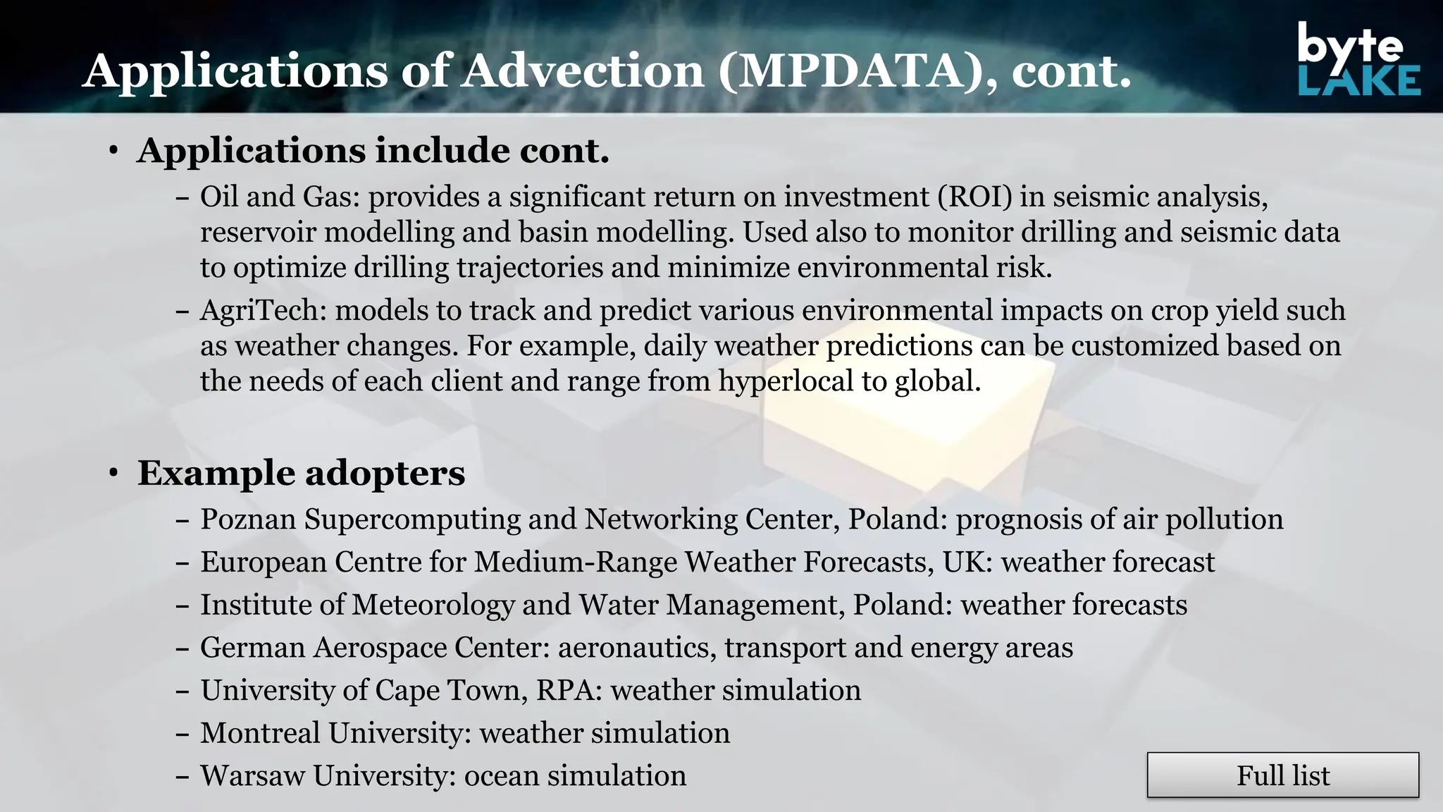 • Applications include cont.
– Oil and Gas: provides a significant return on investment (ROI) in seismic analysis,
reservoir modelling and basin modelling. Used also to monitor drilling and seismic data
to optimize drilling trajectories and minimize environmental risk.
– AgriTech: models to track and predict various environmental impacts on crop yield such
as weather changes. For example, daily weather predictions can be customized based on
the needs of each client and range from hyperlocal to global.
• Example adopters
– Poznan Supercomputing and Networking Center, Poland: prognosis of air pollution
– European Centre for Medium-Range Weather Forecasts, UK: weather forecast
– Institute of Meteorology and Water Management, Poland: weather forecasts
– German Aerospace Center: aeronautics, transport and energy areas
– University of Cape Town, RPA: weather simulation
– Montreal University: weather simulation
– Warsaw University: ocean simulation
Applications of Advection (MPDATA), cont.
Full list
 