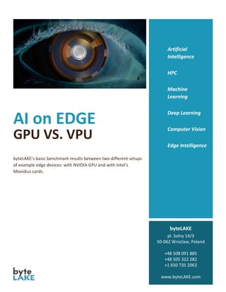 AI on EDGE
GPU VS. VPU
byteLAKE’s basic benchmark results between two different setups
of example edge devices: with NVIDIA GPU and with Intel’s
Movidius cards.
Artificial
Intelligence
HPC
Machine
Learning
Deep Learning
Computer Vision
Edge Intelligence
byteLAKE
pl. Solny 14/3
50-062 Wroclaw, Poland
+48 508 091 885
+48 505 322 282
+1 650 735 2063
www.byteLAKE.com
 