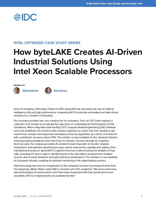 A Business Value Case Study, sponsored by Intel
1
January 2022 | IDC Doc. #US48592821
INTEL OPTIMIZED CASE STUDY SERIES
How byteLAKE Creates AI-Driven
Industrial Solutions Using
Intel Xeon Scalable Processors
Since its founding in Wroclaw, Poland in 2016, byteLAKE has pioneered the use of artificial
intelligence (AI) and high-performance computing (HCP) to provide automated and data-driven
solutions for a number of industries.
The company provides two core solutions for its customers. First, its CFD Suite employs a
collection of AI models to accelerate the execution of Computational Fluid Dynamics (CFD)
simulations. When integrated with leading CFD Computer-Aided Engineering (CAE) software
tools and workflows, the solution suite enables engineers to reduce the time needed to get
results from complex and expensive simulations driven by algorithms by a factor of at least 10
with a prediction accuracy above 93%. The solution is now available for the chemical industry,
reducing mixing simulations time from hours to minutes. Second, through its Cognitive
Services suite, the company provides AI-assisted visual inspection to monitor, analyze,
understand, and optimize industrial processes and to improve the quantity and quality of the
manufactured products. byteLAKE's Cognitive Services enable AI-powered analytics of big
data, including IoT sensor data to identify trends in the information acquired from multiple
sources and to avoid downtime through predictive maintenance. The solution is now available
for the paper industry, enabling AI-assisted monitoring of the papermaking process.
Intel technology has been an integral part of the company’s product and research work from
the beginning. Martin Rojek, byteLAKE co-founder and CEO explained: “We have used many
Intel technologies for several years and have been impressed with their performance and
scalability. All of our deployments are powered by Intel.”
RESEARCH BY:
Mario Morales
Matthew Marden
 
