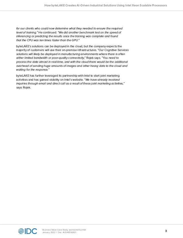 3
3
Business Value Case Study, sponsored by Intel
January 2022 | Doc. #US48592821
How byteLAKE Creates AI-Driven Industrial Solutions Using Intel Xeon Scalable Processors
for our clients who could now determine what they needed to ensure the required
level of training.” He continued: “We did another benchmark test on the speed of
inferencing or predicting the results once the training was complete and found
that the CPU was ten times faster than the GPU.”
byteLAKE’s solutions can be deployed in the cloud, but the company expects the
majority of customers will use their on-premise infrastructures. “Our Cognitive Services
solutions will likely be deployed in manufacturing environments where there is often
either limited bandwidth or poor-quality connectivity,” Rojek says. “You need to
process the data almost in real-time, and with the cloud there would be the additional
overhead of sending huge amounts of images and other heavy data to the cloud and
waiting for the response.”
byteLAKE has further leveraged its partnership with Intel to start joint marketing
activities and has gained visibility on Intel's website. “We have already received
inquiries through email and direct call as a result of these joint marketing activities,”
says Rojek.
 
