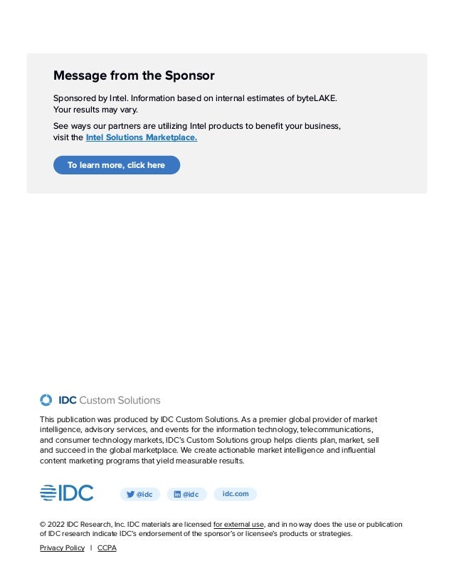Message from the Sponsor
Sponsored by Intel. Information based on internal estimates of byteLAKE.
Your results may vary.
See ways our partners are utilizing Intel products to benefit your business,
visit the Intel Solutions Marketplace.
To learn more, click here
idc.com
@idc @idc
© 2022 IDC Research, Inc. IDC materials are licensed for external use, and in no way does the use or publication
of IDC research indicate IDC’s endorsement of the sponsor’s or licensee’s products or strategies.
Privacy Policy | CCPA
This publication was produced by IDC Custom Solutions. As a premier global provider of market
intelligence, advisory services, and events for the information technology, telecommunications,
and consumer technology markets, IDC’s Custom Solutions group helps clients plan, market, sell
and succeed in the global marketplace. We create actionable market intelligence and influential
content marketing programs that yield measurable results.
 