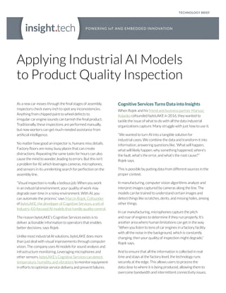 Applying Industrial AI Models
to Product Quality Inspection
As a new car moves through the final stages of assembly,
inspectors check every inch to spot any inconsistencies.
Anything from chipped paint to wheel defects to
irregular car engine sounds can tarnish the final product.
Traditionally, these inspections are performed manually,
but now workers can get much-needed assistance from
artificial intelligence.
No matter how good an inspector is, humans miss details.
Factory floors are noisy, busy places that can create
distractions. Repeating the same tasks for hours can also
cause the mind to wander, leading to errors. But this isn’t
a problem for AI, which leverages cameras, microphones,
and sensors in its unrelenting search for perfection on the
assembly line.
“Visual inspection is really a tedious job. When you work
in an industrial environment, your quality of work may
degrade over time in a noisy environment. With AI, you
can automate the process,” says Marcin Rojek, Cofounder
of byteLAKE, the developer of Cognitive Services, a set of
Industry 4.0-focused AI models that handle quality control.
The reason byteLAKE’s Cognitive Services exists is to
deliver actionable information to operators that enables
better decisions, says Rojek.
Unlike most industrial AI solutions, byteLAKE does more
than just deal with visual improvements through computer
vision. The company uses AI models for sound analysis and
infrastructure monitoring. Leveraging microphones and
other sensors, byteLAKE’s Cognitive Services can detect
temperature, humidity, and vibrations to monitor equipment
in efforts to optimize service delivery and prevent failures.
Cognitive Services Turns Data into Insights
When Rojek and his friend and business partner Mariusz
Kolanko cofounded byteLAKE in 2016, they wanted to
tackle the issue of what to do with all the data industrial
organizations capture. Many struggle with just how to use it.
“We wanted to turn AI into a tangible solution for
industrial cases. We combine the data and transform it into
information, answering questions like, ‘What will happen,
what will likely happen, why something happened, where’s
the fault, what’s the error, and what’s the root cause?’”
Rojek says.
This is possible by putting data from different sources in the
proper context.
In manufacturing, computer vision algorithms analyze and
interpret images captured by cameras along the line. The
models can be trained to understand certain images and
detect things like scratches, dents, and missing holes, among
other things.
In car manufacturing, microphones capture the pitch
and roar of engines to determine if they run properly. It’s
another area where human limitations can get in the way.
“When you listen to tens of car engines in a factory facility
with all the noise in the background, which is constantly
changing, then your quality of inspection might degrade,”
Rojek says.
And to ensure that all the information is collected in real
time and stays at the factory level, the technology runs
securely at the edge. This allows users to process the
data close to where it is being produced, allowing them to
overcome bandwidth and intermittent connectivity issues.
TECHNOLOGY BRIEF
 