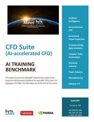 CFD Suite
(AI-accelerated CFD)
AI TRAINING
BENCHMARK
This report summarizes byteLAKE’s benchmark results of the
recommended hardware platform for byteLAKE’s CFD Suite’s AI
training at the Edge. Key takeaways are at the end of the report.
Artificial
Intelligence
AI-accelerated
CFD
AI-assisted
Visual Inspection
AI-powered Big
Data Analytics
Complex Tasks
Automation
Chemical
Industry
Paper Industry
Manufacturing
Industry 4.0
byteLAKE
Europe & USA
+48 508 091 885
+48 505 322 282
+1 650 735 2063
www.byteLAKE.com
 
