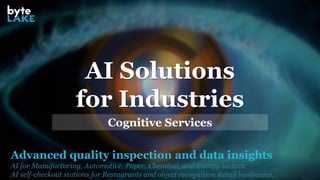 Advanced quality inspection and data insights
AI for Manufacturing, Automotive, Paper, Chemical, and Energy sectors.
AI self-checkout stations for Restaurants and object recognition Retail businesses.
AI Solutions
for Industries
Cognitive Services
 