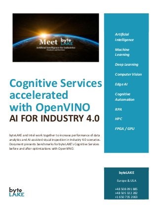 Cognitive Services
accelerated
with OpenVINO
AI FOR INDUSTRY 4.0
byteLAKE and Intel work together to increase performance of data
analytics and AI-assisted visual inspection in Industry 4.0 scenarios.
Document presents benchmarks for byteLAKE’s Cognitive Services
before and after optimizations with OpenVINO.
Artificial
Intelligence
Machine
Learning
Deep Learning
Computer Vision
Edge AI
Cognitive
Automation
RPA
HPC
FPGA / GPU
byteLAKE
Europe & USA
+48 508 091 885
+48 505 322 282
+1 650 735 2063
 