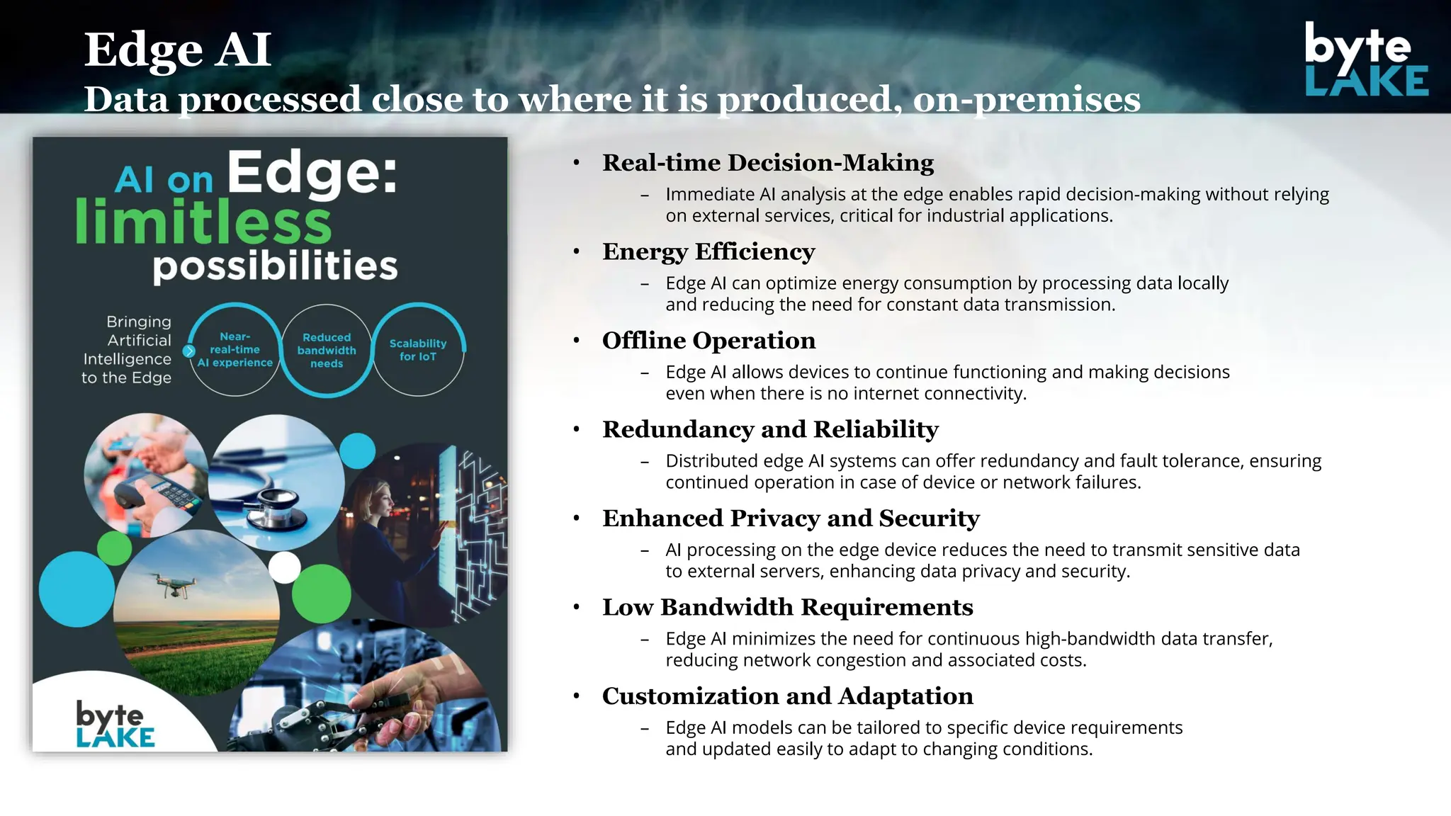 • Real-time Decision-Making
– Immediate AI analysis at the edge enables rapid decision-making without relying
on external services, critical for industrial applications.
• Energy Efficiency
– Edge AI can optimize energy consumption by processing data locally
and reducing the need for constant data transmission.
• Offline Operation
– Edge AI allows devices to continue functioning and making decisions
even when there is no internet connectivity.
• Redundancy and Reliability
– Distributed edge AI systems can offer redundancy and fault tolerance, ensuring
continued operation in case of device or network failures.
• Enhanced Privacy and Security
– AI processing on the edge device reduces the need to transmit sensitive data
to external servers, enhancing data privacy and security.
• Low Bandwidth Requirements
– Edge AI minimizes the need for continuous high-bandwidth data transfer,
reducing network congestion and associated costs.
• Customization and Adaptation
– Edge AI models can be tailored to specific device requirements
and updated easily to adapt to changing conditions.
Edge AI
Data processed close to where it is produced, on-premises
 