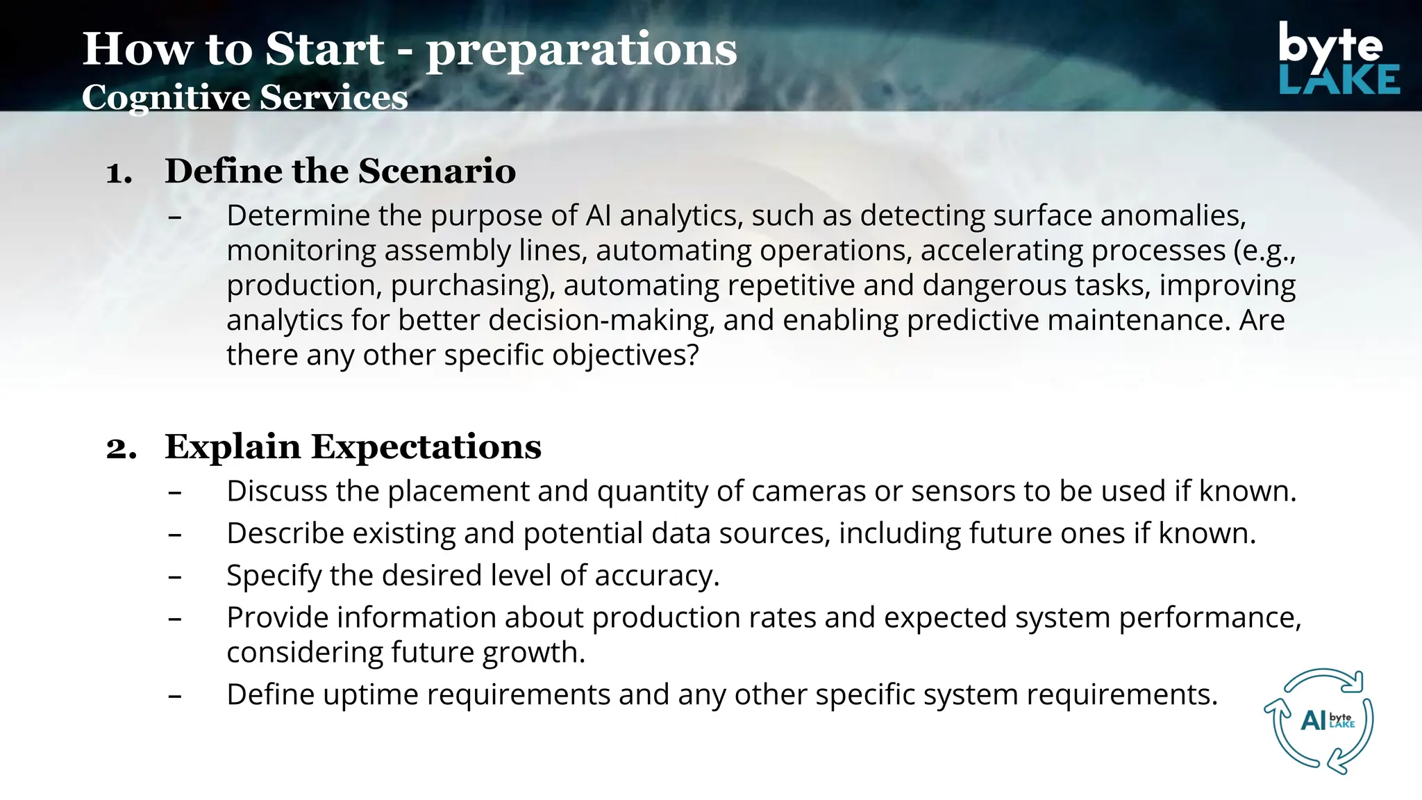 1. Define the Scenario
– Determine the purpose of AI analytics, such as detecting surface anomalies,
monitoring assembly lines, automating operations, accelerating processes (e.g.,
production, purchasing), automating repetitive and dangerous tasks, improving
analytics for better decision-making, and enabling predictive maintenance. Are
there any other specific objectives?
2. Explain Expectations
– Discuss the placement and quantity of cameras or sensors to be used if known.
– Describe existing and potential data sources, including future ones if known.
– Specify the desired level of accuracy.
– Provide information about production rates and expected system performance,
considering future growth.
– Define uptime requirements and any other specific system requirements.
How to Start - preparations
Cognitive Services
 