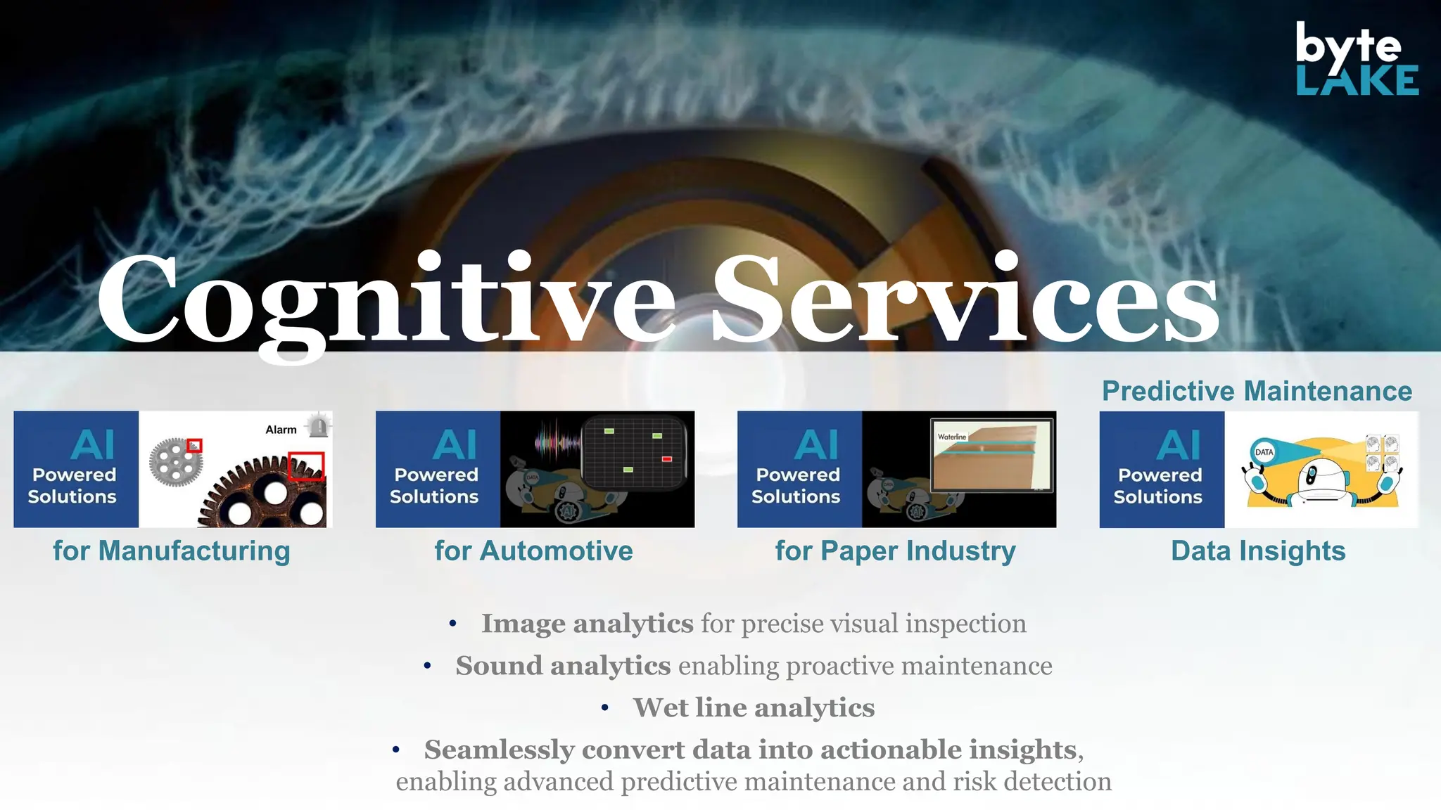 Cognitive Services
for Manufacturing for Automotive for Paper Industry Data Insights
Predictive Maintenance
• Image analytics for precise visual inspection
• Sound analytics enabling proactive maintenance
• Wet line analytics
• Seamlessly convert data into actionable insights,
enabling advanced predictive maintenance and risk detection
 