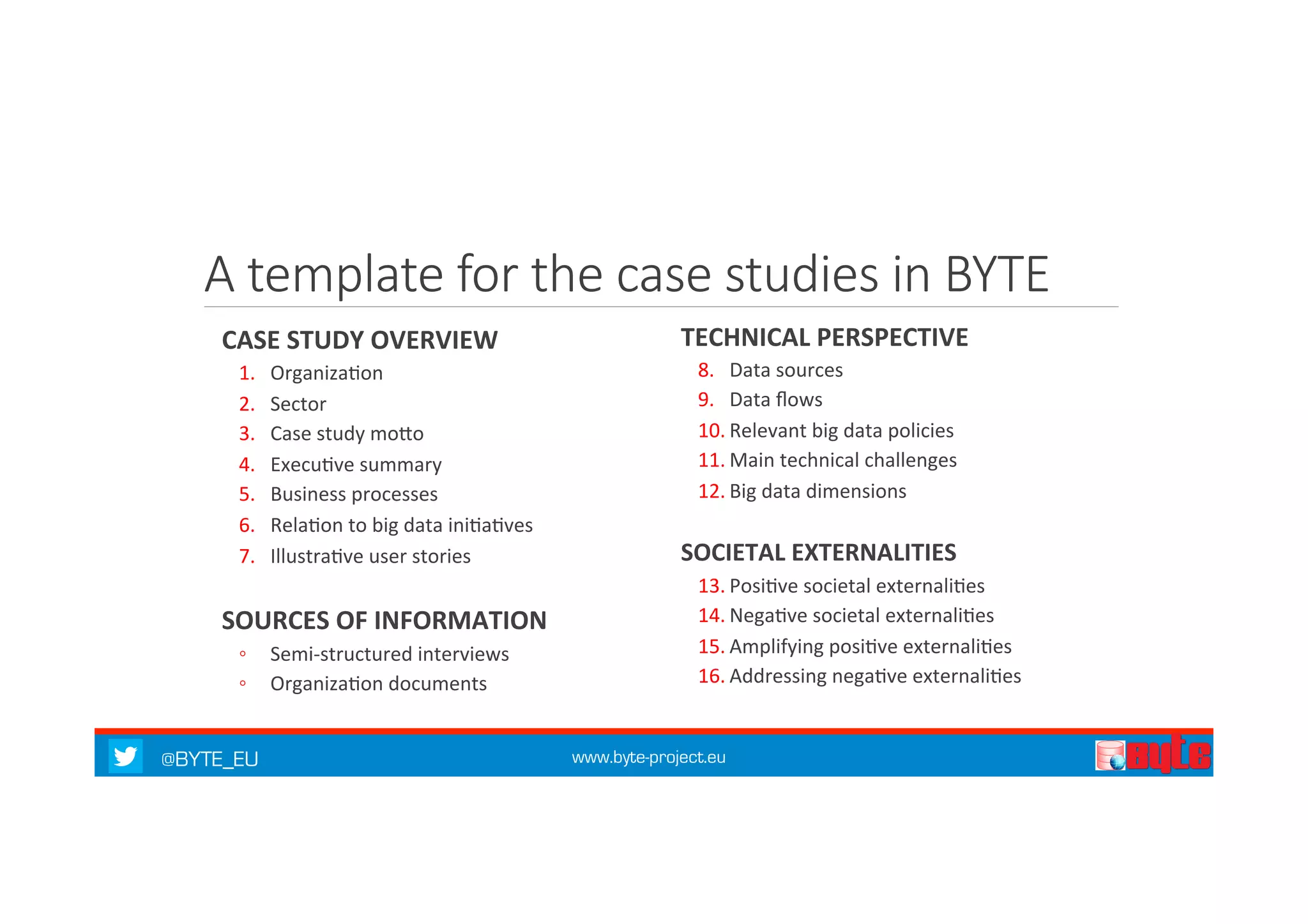 A template for the case studies in BYTE 
CASE 
STUDY 
OVERVIEW 
1. Organiza7on 
2. Sector 
3. Case 
study 
moQo 
4. Execu7ve 
summary 
5. Business 
processes 
6. Rela7on 
to 
big 
data 
ini7a7ves 
7. Illustra7ve 
user 
stories 
SOURCES 
OF 
INFORMATION 
◦ Semi-­‐structured 
interviews 
◦ Organiza7on 
documents 
TECHNICAL 
PERSPECTIVE 
8. Data 
sources 
9. Data 
flows 
10. Relevant 
big 
data 
policies 
11. Main 
technical 
challenges 
12. Big 
data 
dimensions 
SOCIETAL 
EXTERNALITIES 
13. Posi7ve 
societal 
externali7es 
14. Nega7ve 
societal 
externali7es 
15. Amplifying 
posi7ve 
externali7es 
16. Addressing 
nega7ve 
externali7es 
@BYTE_EU www.byte-project.eu 
 