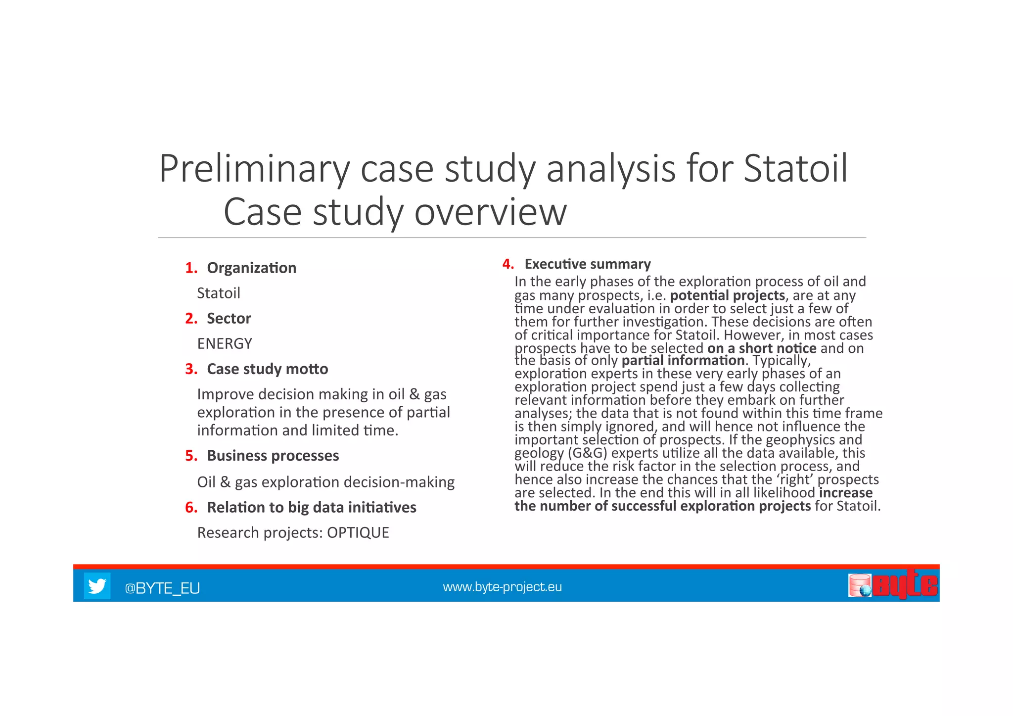 Preliminary case study analysis for Statoil 
Case study overview 
1. Organiza%on 
Statoil 
2. Sector 
ENERGY 
3. Case 
study 
moQo 
Improve 
decision 
making 
in 
oil 
& 
gas 
explora7on 
in 
the 
presence 
of 
par7al 
informa7on 
and 
limited 
7me. 
5. Business 
processes 
Oil 
& 
gas 
explora7on 
decision-­‐making 
6. Rela%on 
to 
big 
data 
ini%a%ves 
Research 
projects: 
OPTIQUE 
4. Execu%ve 
summary 
In 
the 
early 
phases 
of 
the 
explora7on 
process 
of 
oil 
and 
gas 
many 
prospects, 
i.e. 
@BYTE_EU www.byte-project.eu 
poten%al 
projects, 
are 
at 
any 
7me 
under 
evalua7on 
in 
order 
to 
select 
just 
a 
few 
of 
them 
for 
further 
inves7ga7on. 
These 
decisions 
are 
oken 
of 
cri7cal 
importance 
for 
Statoil. 
However, 
in 
most 
cases 
prospects 
have 
to 
be 
selected 
on 
a 
short 
no%ce 
and 
on 
the 
basis 
of 
only 
par%al 
informa%on. 
Typically, 
explora7on 
experts 
in 
these 
very 
early 
phases 
of 
an 
explora7on 
project 
spend 
just 
a 
few 
days 
collec7ng 
relevant 
informa7on 
before 
they 
embark 
on 
further 
analyses; 
the 
data 
that 
is 
not 
found 
within 
this 
7me 
frame 
is 
then 
simply 
ignored, 
and 
will 
hence 
not 
influence 
the 
important 
selec7on 
of 
prospects. 
If 
the 
geophysics 
and 
geology 
(G&G) 
experts 
u7lize 
all 
the 
data 
available, 
this 
will 
reduce 
the 
risk 
factor 
in 
the 
selec7on 
process, 
and 
hence 
also 
increase 
the 
chances 
that 
the 
‘right’ 
prospects 
are 
selected. 
In 
the 
end 
this 
will 
in 
all 
likelihood 
increase 
the 
number 
of 
successful 
explora%on 
projects 
for 
Statoil. 
 