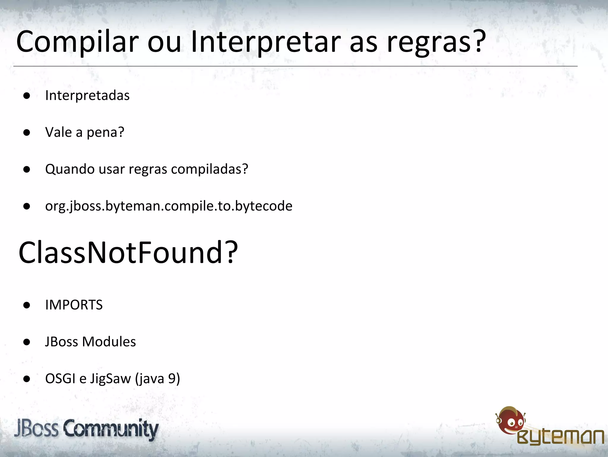 Compilar ou Interpretar as regras?
● Interpretadas
● Vale a pena?
● Quando usar regras compiladas?
● org.jboss.byteman.compile.to.bytecode
ClassNotFound?
● IMPORTS
● JBoss Modules
● OSGI e JigSaw (java 9)
 