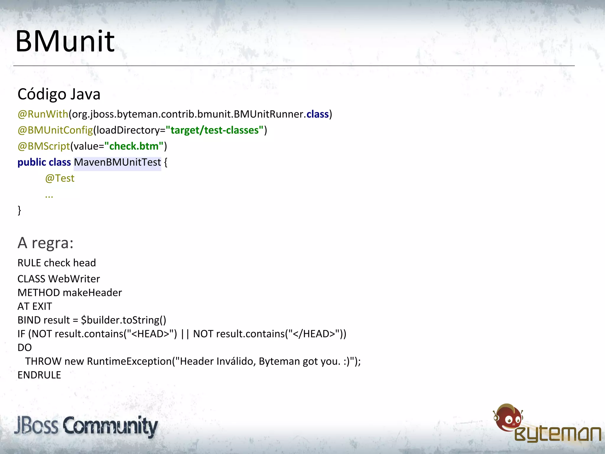 BMunit
Código Java
@RunWith(org.jboss.byteman.contrib.bmunit.BMUnitRunner.class)
@BMUnitConfig(loadDirectory="target/test-classes")
@BMScript(value="check.btm")
public class MavenBMUnitTest {
@Test
...
}
A regra:
RULE check head
CLASS WebWriter
METHOD makeHeader
AT EXIT
BIND result = $builder.toString()
IF (NOT result.contains("<HEAD>") || NOT result.contains("</HEAD>"))
DO
THROW new RuntimeException("Header Inválido, Byteman got you. :)");
ENDRULE
 