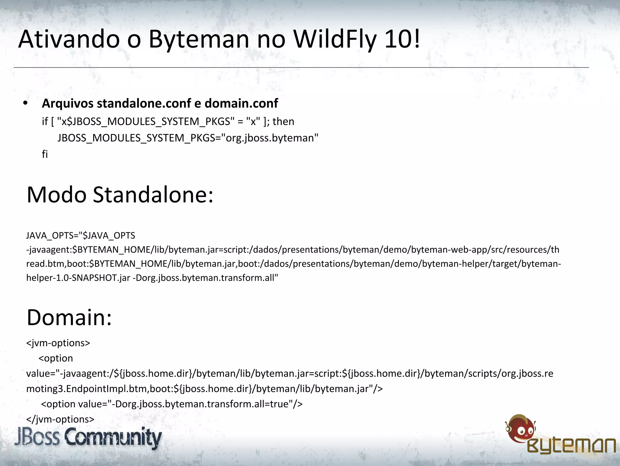 Ativando o Byteman no WildFly 10!
• Arquivos standalone.conf e domain.conf
if [ "x$JBOSS_MODULES_SYSTEM_PKGS" = "x" ]; then
JBOSS_MODULES_SYSTEM_PKGS="org.jboss.byteman"
fi
Modo Standalone:
JAVA_OPTS="$JAVA_OPTS
-javaagent:$BYTEMAN_HOME/lib/byteman.jar=script:/dados/presentations/byteman/demo/byteman-web-app/src/resources/th
read.btm,boot:$BYTEMAN_HOME/lib/byteman.jar,boot:/dados/presentations/byteman/demo/byteman-helper/target/byteman-
helper-1.0-SNAPSHOT.jar -Dorg.jboss.byteman.transform.all"
Domain:
<jvm-options>
<option
value="-javaagent:/${jboss.home.dir}/byteman/lib/byteman.jar=script:${jboss.home.dir}/byteman/scripts/org.jboss.re
moting3.EndpointImpl.btm,boot:${jboss.home.dir}/byteman/lib/byteman.jar"/>
<option value="-Dorg.jboss.byteman.transform.all=true"/>
</jvm-options>
 