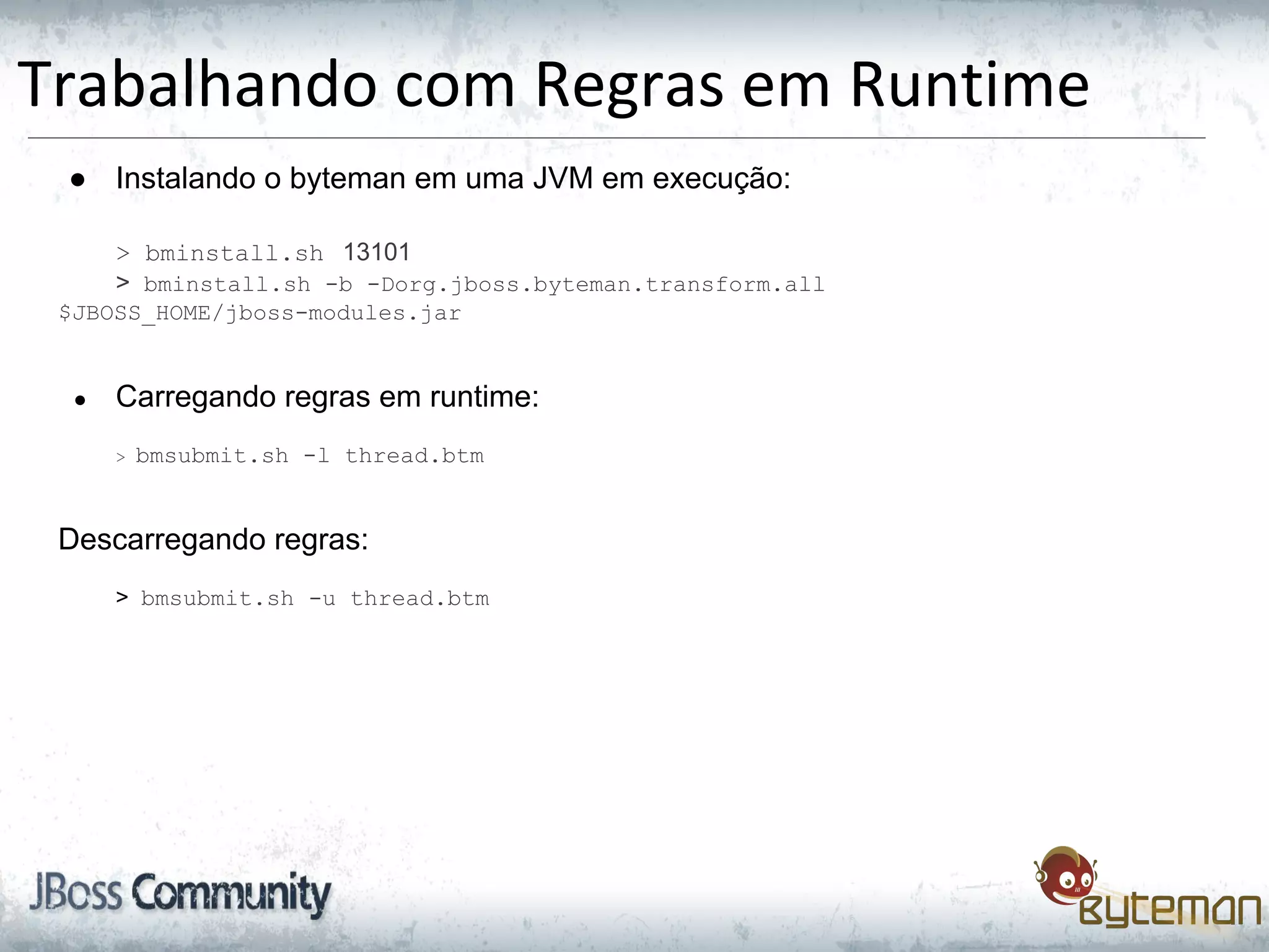 Trabalhando com Regras em Runtime
● Instalando o byteman em uma JVM em execução:
> bminstall.sh 13101
> bminstall.sh -b -Dorg.jboss.byteman.transform.all
$JBOSS_HOME/jboss-modules.jar
● Carregando regras em runtime:
> bmsubmit.sh -l thread.btm
Descarregando regras:
> bmsubmit.sh -u thread.btm
 