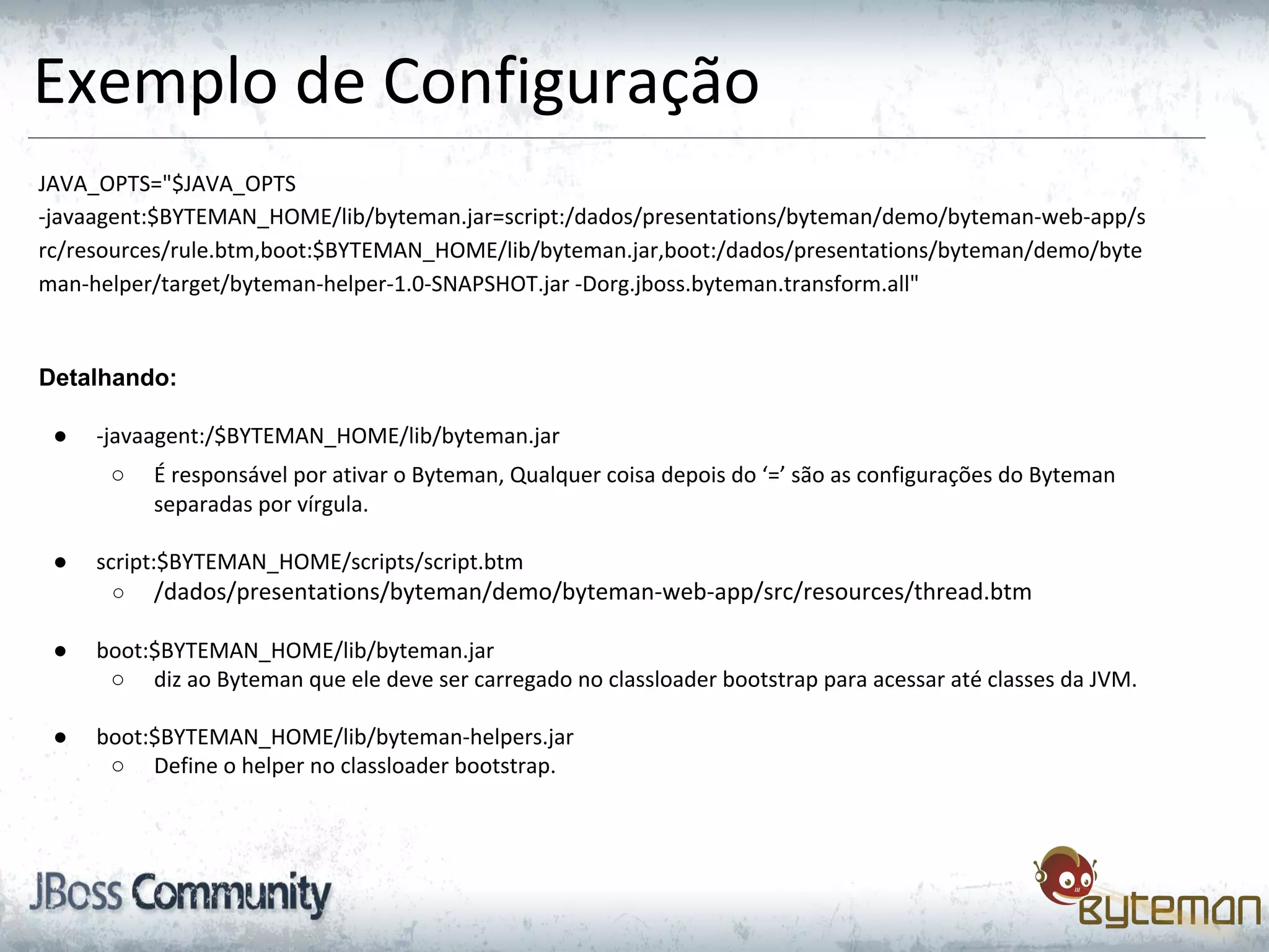 Exemplo de Configuração
JAVA_OPTS="$JAVA_OPTS
-javaagent:$BYTEMAN_HOME/lib/byteman.jar=script:/dados/presentations/byteman/demo/byteman-web-app/s
rc/resources/rule.btm,boot:$BYTEMAN_HOME/lib/byteman.jar,boot:/dados/presentations/byteman/demo/byte
man-helper/target/byteman-helper-1.0-SNAPSHOT.jar -Dorg.jboss.byteman.transform.all"
Detalhando:
● -javaagent:/$BYTEMAN_HOME/lib/byteman.jar
○ É responsável por ativar o Byteman, Qualquer coisa depois do ‘=’ são as configurações do Byteman
separadas por vírgula.
● script:$BYTEMAN_HOME/scripts/script.btm
○ /dados/presentations/byteman/demo/byteman-web-app/src/resources/thread.btm
● boot:$BYTEMAN_HOME/lib/byteman.jar
○ diz ao Byteman que ele deve ser carregado no classloader bootstrap para acessar até classes da JVM.
● boot:$BYTEMAN_HOME/lib/byteman-helpers.jar
○ Define o helper no classloader bootstrap.
 