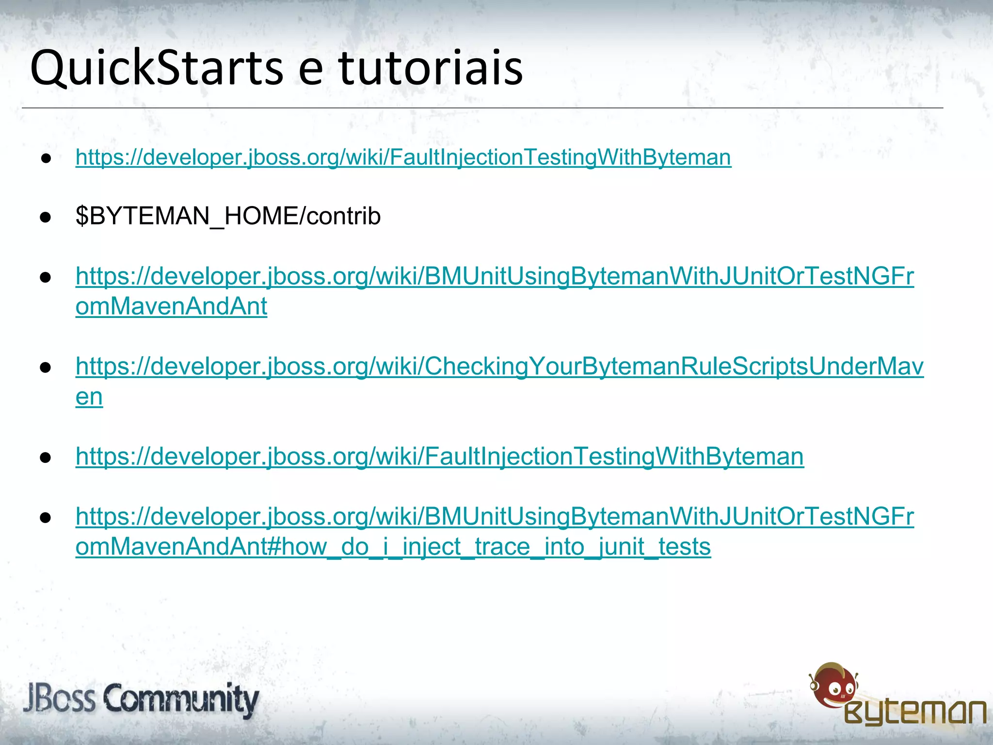 QuickStarts e tutoriais
● https://developer.jboss.org/wiki/FaultInjectionTestingWithByteman
● $BYTEMAN_HOME/contrib
● https://developer.jboss.org/wiki/BMUnitUsingBytemanWithJUnitOrTestNGFr
omMavenAndAnt
● https://developer.jboss.org/wiki/CheckingYourBytemanRuleScriptsUnderMav
en
● https://developer.jboss.org/wiki/FaultInjectionTestingWithByteman
● https://developer.jboss.org/wiki/BMUnitUsingBytemanWithJUnitOrTestNGFr
omMavenAndAnt#how_do_i_inject_trace_into_junit_tests
 