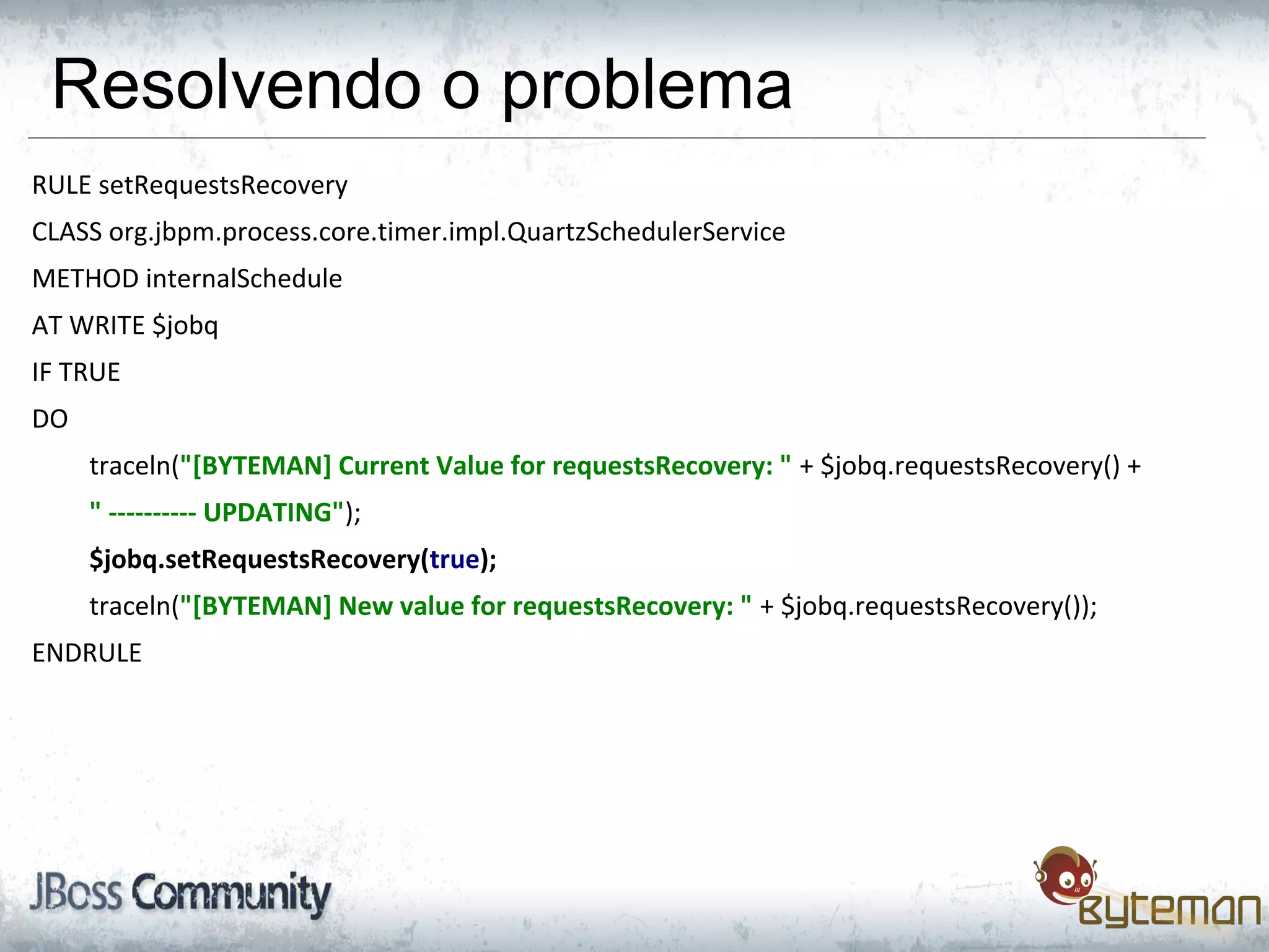 Resolvendo o problema
RULE setRequestsRecovery
CLASS org.jbpm.process.core.timer.impl.QuartzSchedulerService
METHOD internalSchedule
AT WRITE $jobq
IF TRUE
DO
traceln("[BYTEMAN] Current Value for requestsRecovery: " + $jobq.requestsRecovery() +
" ---------- UPDATING");
$jobq.setRequestsRecovery(true);
traceln("[BYTEMAN] New value for requestsRecovery: " + $jobq.requestsRecovery());
ENDRULE
 