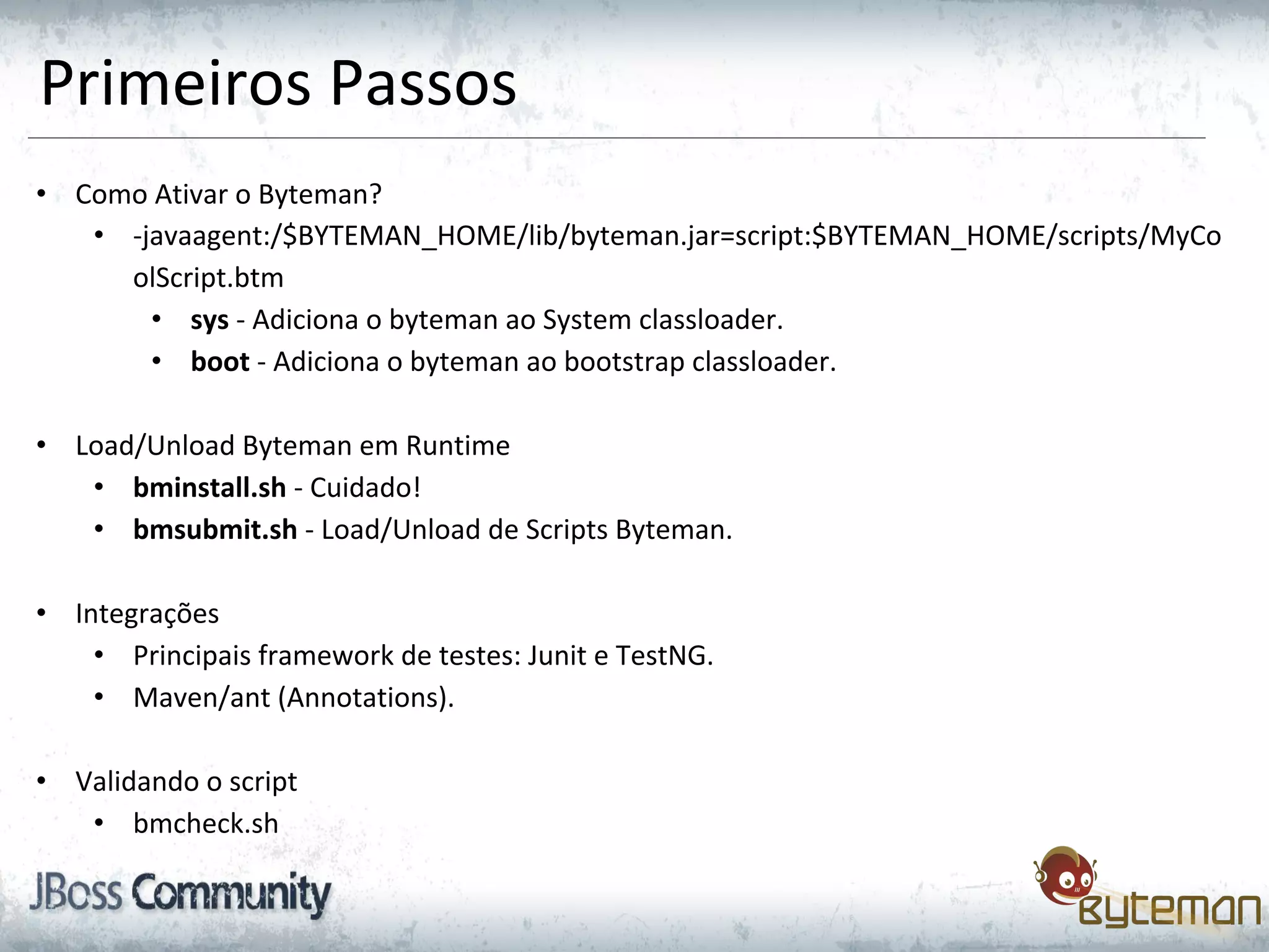 Primeiros Passos
• Como Ativar o Byteman?
• -javaagent:/$BYTEMAN_HOME/lib/byteman.jar=script:$BYTEMAN_HOME/scripts/MyCo
olScript.btm
• sys - Adiciona o byteman ao System classloader.
• boot - Adiciona o byteman ao bootstrap classloader.
• Load/Unload Byteman em Runtime
• bminstall.sh - Cuidado!
• bmsubmit.sh - Load/Unload de Scripts Byteman.
• Integrações
• Principais framework de testes: Junit e TestNG.
• Maven/ant (Annotations).
• Validando o script
• bmcheck.sh
 