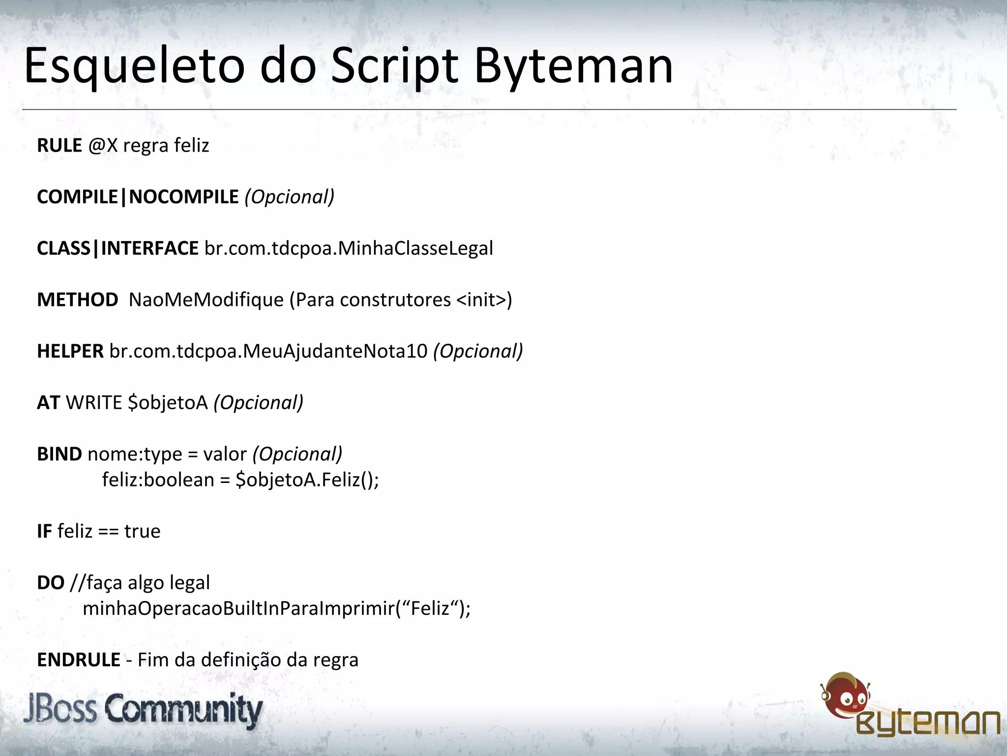 Esqueleto do Script Byteman
RULE @X regra feliz
COMPILE|NOCOMPILE (Opcional)
CLASS|INTERFACE br.com.tdcpoa.MinhaClasseLegal
METHOD NaoMeModifique (Para construtores <init>)
HELPER br.com.tdcpoa.MeuAjudanteNota10 (Opcional)
AT WRITE $objetoA (Opcional)
BIND nome:type = valor (Opcional)
feliz:boolean = $objetoA.Feliz();
IF feliz == true
DO //faça algo legal
minhaOperacaoBuiltInParaImprimir(“Feliz“);
ENDRULE - Fim da definição da regra
 