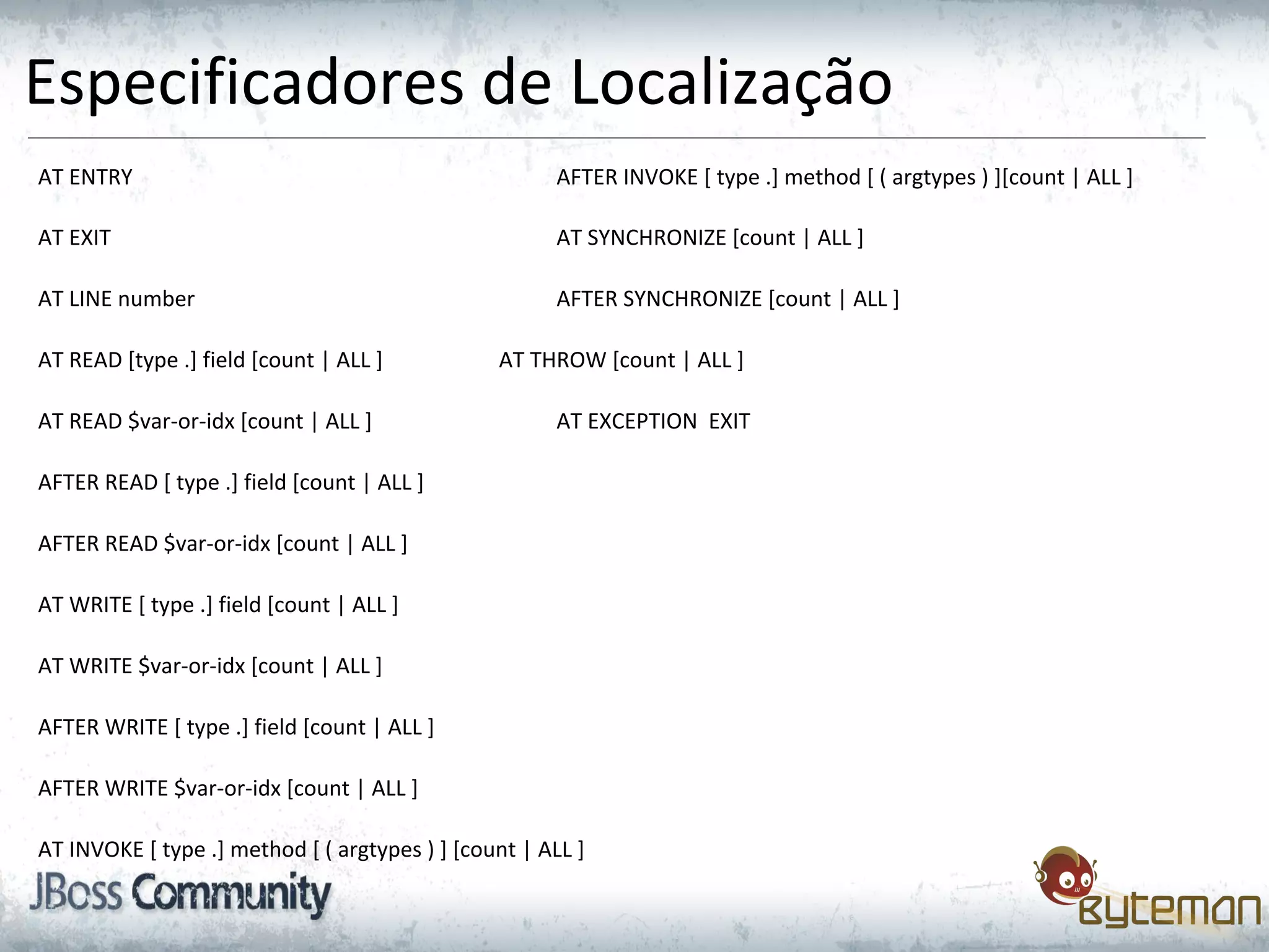 Especificadores de Localização
AT ENTRY AFTER INVOKE [ type .] method [ ( argtypes ) ][count | ALL ]
AT EXIT AT SYNCHRONIZE [count | ALL ]
AT LINE number AFTER SYNCHRONIZE [count | ALL ]
AT READ [type .] field [count | ALL ] AT THROW [count | ALL ]
AT READ $var-or-idx [count | ALL ] AT EXCEPTION EXIT
AFTER READ [ type .] field [count | ALL ]
AFTER READ $var-or-idx [count | ALL ]
AT WRITE [ type .] field [count | ALL ]
AT WRITE $var-or-idx [count | ALL ]
AFTER WRITE [ type .] field [count | ALL ]
AFTER WRITE $var-or-idx [count | ALL ]
AT INVOKE [ type .] method [ ( argtypes ) ] [count | ALL ]
 