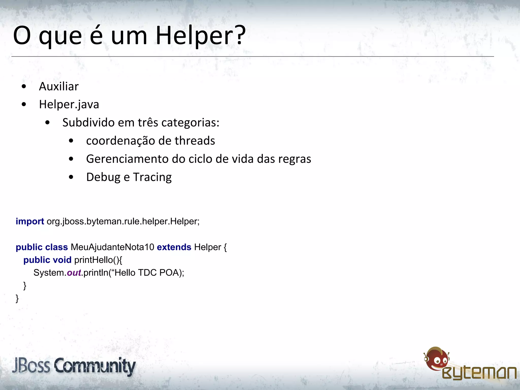 O que é um Helper?
• Auxiliar
• Helper.java
• Subdivido em três categorias:
• coordenação de threads
• Gerenciamento do ciclo de vida das regras
• Debug e Tracing
import org.jboss.byteman.rule.helper.Helper;
public class MeuAjudanteNota10 extends Helper {
public void printHello(){
System.out.println(“Hello TDC POA);
}
}
 
