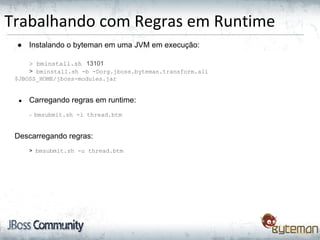 Trabalhando com Regras em Runtime
● Instalando o byteman em uma JVM em execução:
> bminstall.sh 13101
> bminstall.sh -b -Dorg.jboss.byteman.transform.all
$JBOSS_HOME/jboss-modules.jar
● Carregando regras em runtime:
> bmsubmit.sh -l thread.btm
Descarregando regras:
> bmsubmit.sh -u thread.btm
 