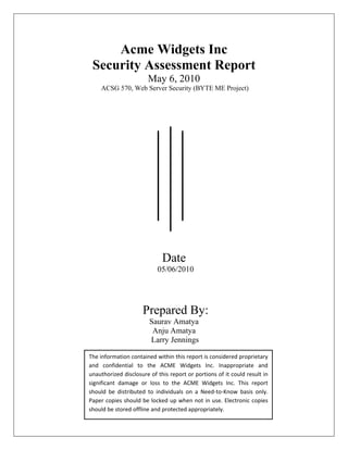 Acme Widgets Inc
 Security Assessment Report
                       May 6, 2010
    ACSG 570, Web Server Security (BYTE ME Project)




                             Date
                           05/06/2010




                     Prepared By:
                        Saurav Amatya
                         Anju Amatya
                        Larry Jennings

The information contained within this report is considered proprietary
and confidential to the ACME Widgets Inc. Inappropriate and
unauthorized disclosure of this report or portions of it could result in
significant damage or loss to the ACME Widgets Inc. This report
should be distributed to individuals on a Need-to-Know basis only.
Paper copies should be locked up when not in use. Electronic copies
should be stored offline and protected appropriately.
 