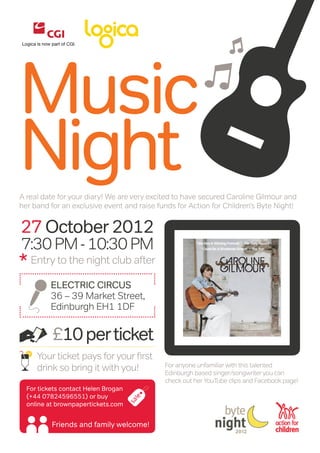 Music
Night
                                                N
A real date for your diary! We are very excited to have secured Caroline Gilmour and
her band for an exclusive event and raise funds for Action for Children’s Byte Night!


27 October 2012
7:30 PM - 10:30 PM
* Entry to the night club after
          Electric Circus
          36 – 39 Market Street,
          Edinburgh EH1 1DF


          £10 per ticket
     Your ticket pays for your first
                                            For anyone unfamiliar with this talented
     drink so bring it with you!            Edinburgh based singer/songwriter you can
                                            check out her YouTube clips and Facebook page!
  For tickets contact Helen Brogan
  (+44 07824596551) or buy
  online at brownpapertickets.com


          Friends and family welcome!
 