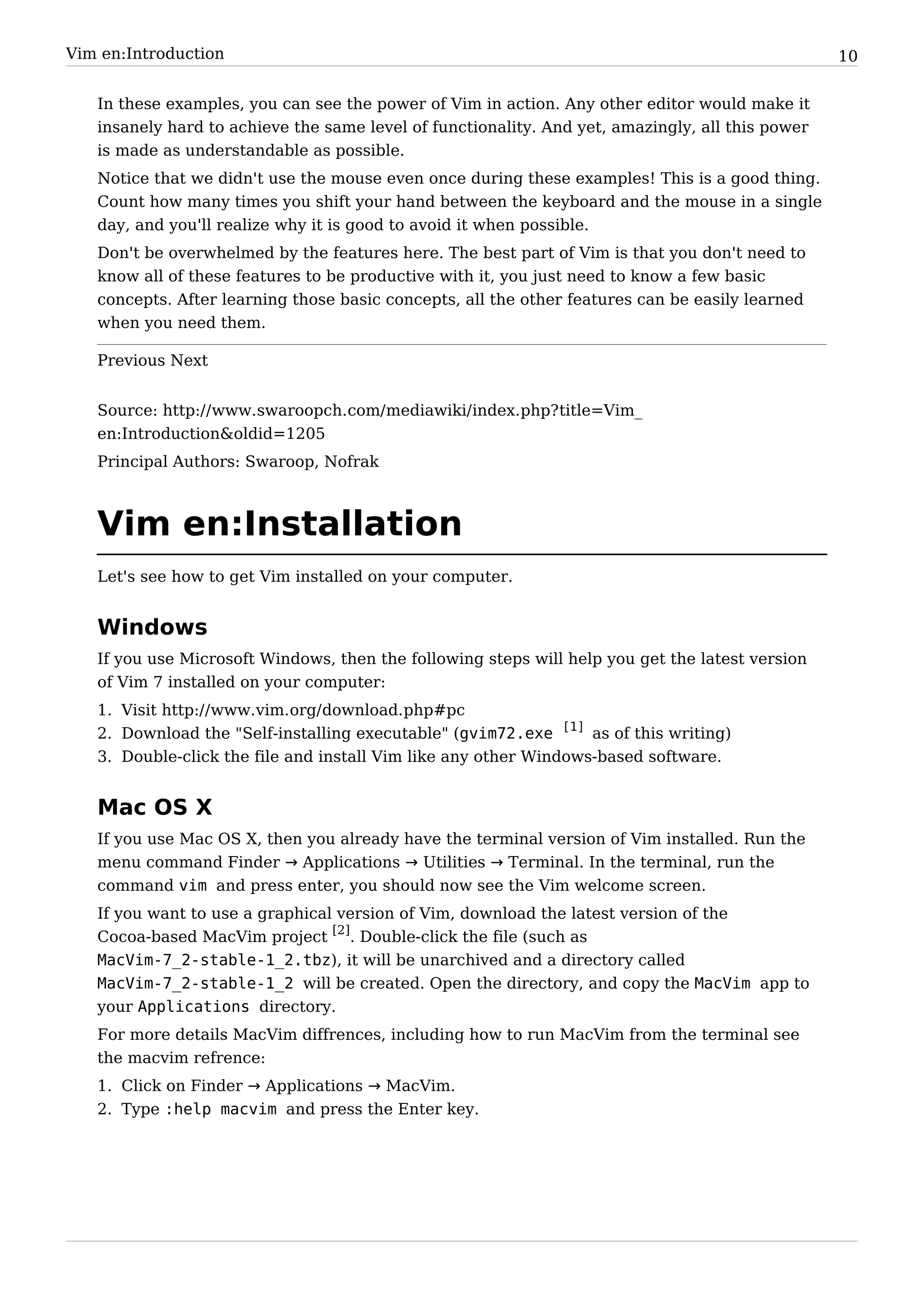 Vim en:Introduction                                                                               10


   In these examples, you can see the power of Vim in action. Any other editor would make it
   insanely hard to achieve the same level of functionality. And yet, amazingly, all this power
   is made as understandable as possible.
   Notice that we didn't use the mouse even once during these examples! This is a good thing.
   Count how many times you shift your hand between the keyboard and the mouse in a single
   day, and you'll realize why it is good to avoid it when possible.
   Don't be overwhelmed by the features here. The best part of Vim is that you don't need to
   know all of these features to be productive with it, you just need to know a few basic
   concepts. After learning those basic concepts, all the other features can be easily learned
   when you need them.

   Previous Next


   Source: http:/ / www. swaroopch. com/ mediawiki/ index. php? title=Vim_
   en:Introduction&oldid=1205
   Principal Authors: Swaroop, Nofrak



   Vim en:Installation
   Let's see how to get Vim installed on your computer.


   Windows
   If you use Microsoft Windows, then the following steps will help you get the latest version
   of Vim 7 installed on your computer:
   1. Visit http:/ / www. vim. org/ download. php#pc
   2. Download the "Self-installing executable" (gvim72.exe [1] as of this writing)
   3. Double-click the file and install Vim like any other Windows-based software.


   Mac OS X
   If you use Mac OS X, then you already have the terminal version of Vim installed. Run the
   menu command Finder → Applications → Utilities → Terminal. In the terminal, run the
   command vim and press enter, you should now see the Vim welcome screen.
   If you want to use a graphical version of Vim, download the latest version of the
   Cocoa-based MacVim project [2]. Double-click the file (such as
   MacVim-7_2-stable-1_2.tbz), it will be unarchived and a directory called
   MacVim-7_2-stable-1_2 will be created. Open the directory, and copy the MacVim app to
   your Applications directory.
   For more details MacVim diffrences, including how to run MacVim from the terminal see
   the macvim refrence:
   1. Click on Finder → Applications → MacVim.
   2. Type :help macvim and press the Enter key.
 