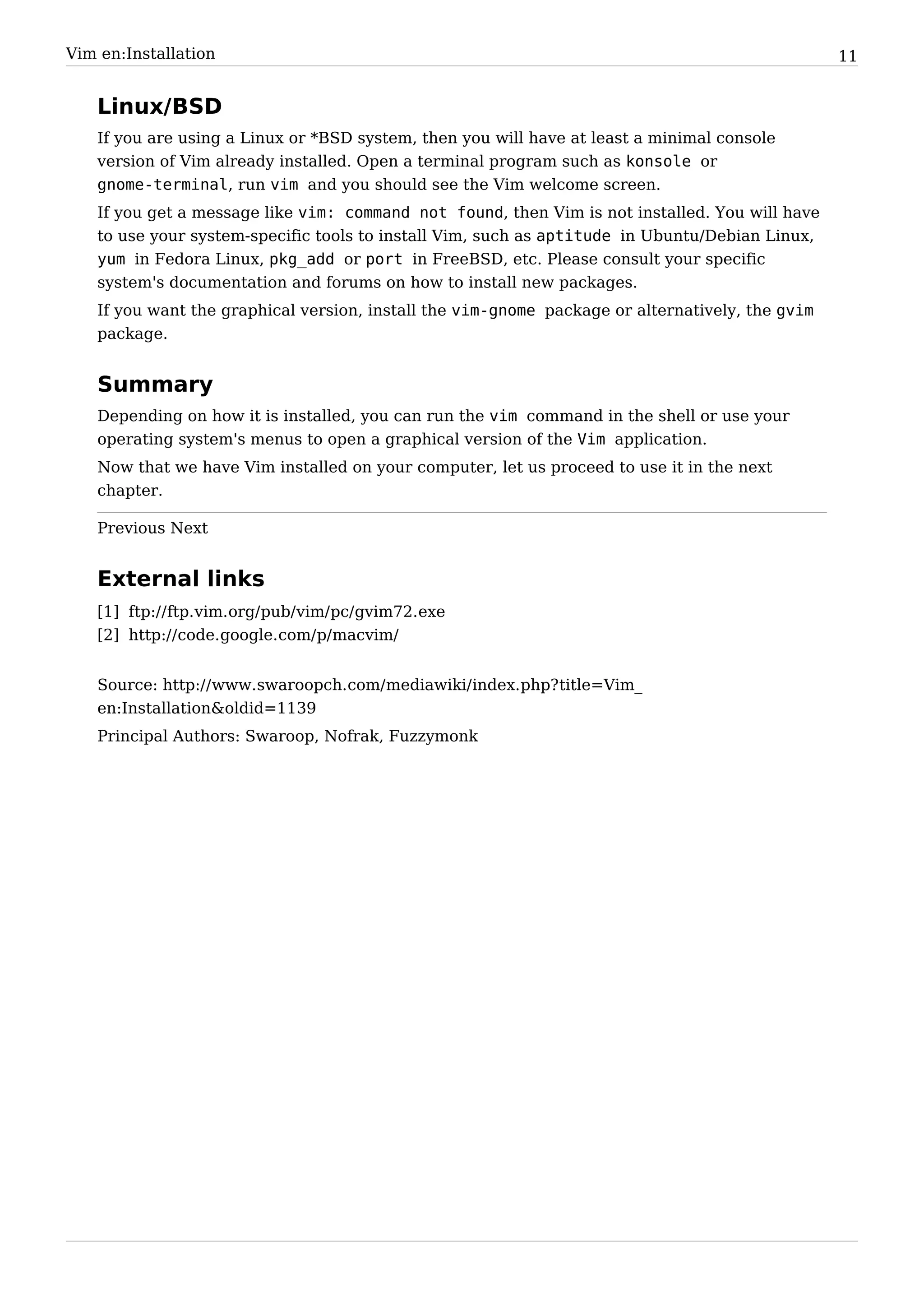 Vim en:Installation                                                                              11


   Linux/BSD
   If you are using a Linux or *BSD system, then you will have at least a minimal console
   version of Vim already installed. Open a terminal program such as konsole or
   gnome-terminal, run vim and you should see the Vim welcome screen.
   If you get a message like vim: command not found, then Vim is not installed. You will have
   to use your system-specific tools to install Vim, such as aptitude in Ubuntu/Debian Linux,
   yum in Fedora Linux, pkg_add or port in FreeBSD, etc. Please consult your specific
   system's documentation and forums on how to install new packages.
   If you want the graphical version, install the vim-gnome package or alternatively, the gvim
   package.


   Summary
   Depending on how it is installed, you can run the vim command in the shell or use your
   operating system's menus to open a graphical version of the Vim application.
   Now that we have Vim installed on your computer, let us proceed to use it in the next
   chapter.

   Previous Next


   External links
   [1] ftp:/ / ftp. vim. org/ pub/ vim/ pc/ gvim72. exe
   [2] http:/ / code. google. com/ p/ macvim/


   Source: http:/ / www. swaroopch. com/ mediawiki/ index. php? title=Vim_
   en:Installation&oldid=1139
   Principal Authors: Swaroop, Nofrak, Fuzzymonk
 