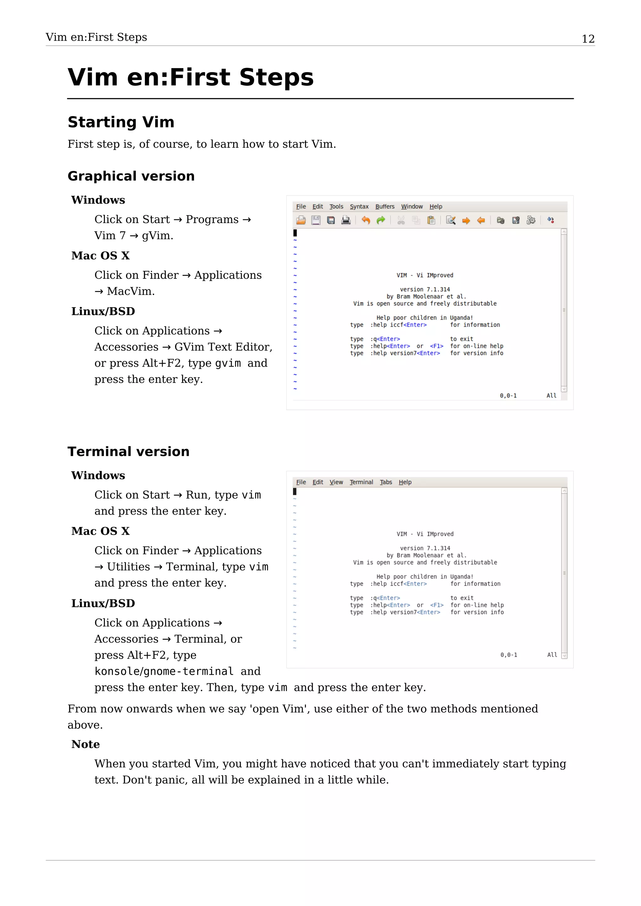 Vim en:First Steps                                                                             12


   Vim en:First Steps
   Starting Vim
   First step is, of course, to learn how to start Vim.


   Graphical version
    Windows
        Click on Start → Programs →
        Vim 7 → gVim.
    Mac OS X
        Click on Finder → Applications
        → MacVim.
    Linux/BSD
        Click on Applications →
        Accessories → GVim Text Editor,
        or press Alt+F2, type gvim and
        press the enter key.




   Terminal version
    Windows
        Click on Start → Run, type vim
        and press the enter key.
    Mac OS X
        Click on Finder → Applications
        → Utilities → Terminal, type vim
        and press the enter key.
    Linux/BSD
        Click on Applications →
        Accessories → Terminal, or
        press Alt+F2, type
        konsole/gnome-terminal and
        press the enter key. Then, type vim and press the enter key.
   From now onwards when we say 'open Vim', use either of the two methods mentioned
   above.
    Note
        When you started Vim, you might have noticed that you can't immediately start typing
        text. Don't panic, all will be explained in a little while.
 
