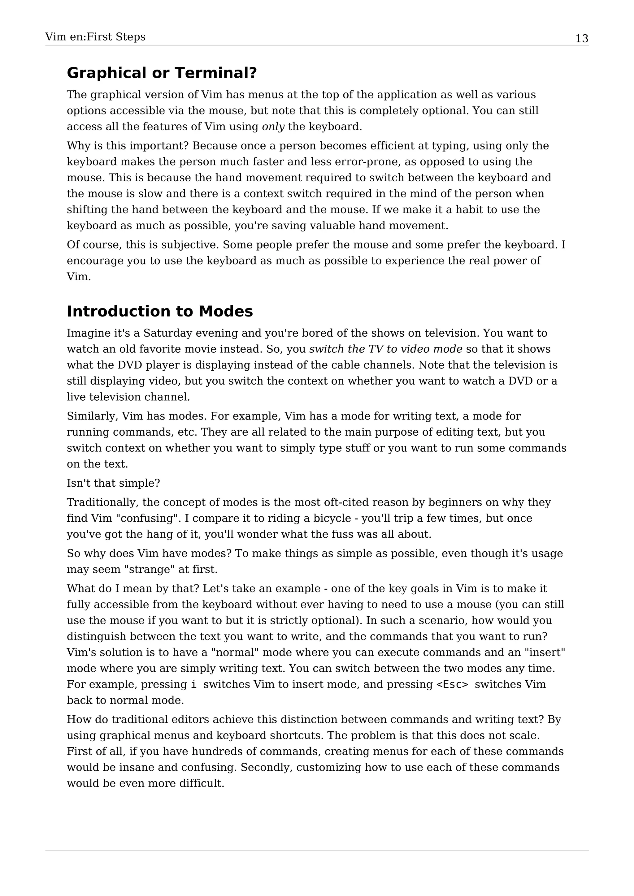 Vim en:First Steps                                                                                13


   Graphical or Terminal?
   The graphical version of Vim has menus at the top of the application as well as various
   options accessible via the mouse, but note that this is completely optional. You can still
   access all the features of Vim using only the keyboard.
   Why is this important? Because once a person becomes efficient at typing, using only the
   keyboard makes the person much faster and less error-prone, as opposed to using the
   mouse. This is because the hand movement required to switch between the keyboard and
   the mouse is slow and there is a context switch required in the mind of the person when
   shifting the hand between the keyboard and the mouse. If we make it a habit to use the
   keyboard as much as possible, you're saving valuable hand movement.
   Of course, this is subjective. Some people prefer the mouse and some prefer the keyboard. I
   encourage you to use the keyboard as much as possible to experience the real power of
   Vim.


   Introduction to Modes
   Imagine it's a Saturday evening and you're bored of the shows on television. You want to
   watch an old favorite movie instead. So, you switch the TV to video mode so that it shows
   what the DVD player is displaying instead of the cable channels. Note that the television is
   still displaying video, but you switch the context on whether you want to watch a DVD or a
   live television channel.
   Similarly, Vim has modes. For example, Vim has a mode for writing text, a mode for
   running commands, etc. They are all related to the main purpose of editing text, but you
   switch context on whether you want to simply type stuff or you want to run some commands
   on the text.
   Isn't that simple?
   Traditionally, the concept of modes is the most oft-cited reason by beginners on why they
   find Vim "confusing". I compare it to riding a bicycle - you'll trip a few times, but once
   you've got the hang of it, you'll wonder what the fuss was all about.
   So why does Vim have modes? To make things as simple as possible, even though it's usage
   may seem "strange" at first.
   What do I mean by that? Let's take an example - one of the key goals in Vim is to make it
   fully accessible from the keyboard without ever having to need to use a mouse (you can still
   use the mouse if you want to but it is strictly optional). In such a scenario, how would you
   distinguish between the text you want to write, and the commands that you want to run?
   Vim's solution is to have a "normal" mode where you can execute commands and an "insert"
   mode where you are simply writing text. You can switch between the two modes any time.
   For example, pressing i switches Vim to insert mode, and pressing <Esc> switches Vim
   back to normal mode.
   How do traditional editors achieve this distinction between commands and writing text? By
   using graphical menus and keyboard shortcuts. The problem is that this does not scale.
   First of all, if you have hundreds of commands, creating menus for each of these commands
   would be insane and confusing. Secondly, customizing how to use each of these commands
   would be even more difficult.
 