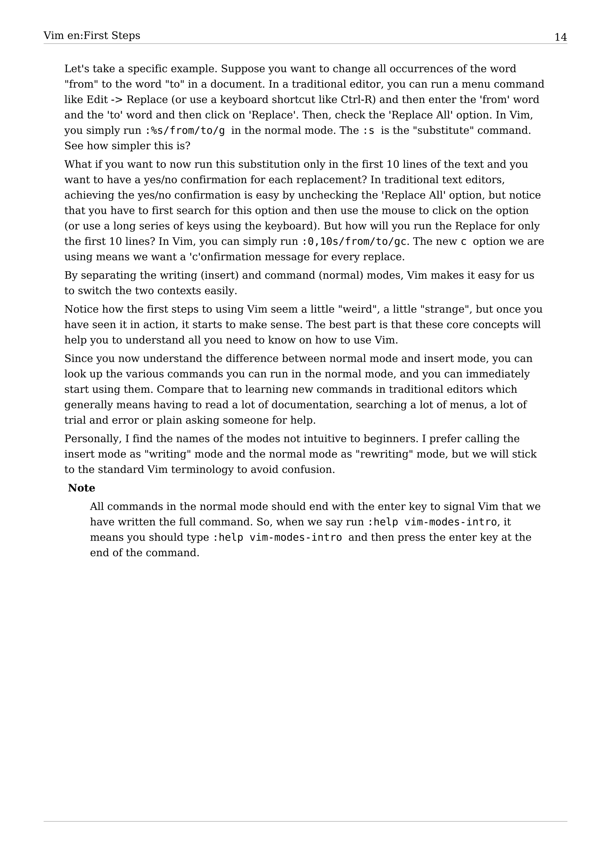 Vim en:First Steps                                                                                   14


   Let's take a specific example. Suppose you want to change all occurrences of the word
   "from" to the word "to" in a document. In a traditional editor, you can run a menu command
   like Edit -> Replace (or use a keyboard shortcut like Ctrl-R) and then enter the 'from' word
   and the 'to' word and then click on 'Replace'. Then, check the 'Replace All' option. In Vim,
   you simply run :%s/from/to/g in the normal mode. The :s is the "substitute" command.
   See how simpler this is?
   What if you want to now run this substitution only in the first 10 lines of the text and you
   want to have a yes/no confirmation for each replacement? In traditional text editors,
   achieving the yes/no confirmation is easy by unchecking the 'Replace All' option, but notice
   that you have to first search for this option and then use the mouse to click on the option
   (or use a long series of keys using the keyboard). But how will you run the Replace for only
   the first 10 lines? In Vim, you can simply run :0,10s/from/to/gc. The new c option we are
   using means we want a 'c'onfirmation message for every replace.
   By separating the writing (insert) and command (normal) modes, Vim makes it easy for us
   to switch the two contexts easily.
   Notice how the first steps to using Vim seem a little "weird", a little "strange", but once you
   have seen it in action, it starts to make sense. The best part is that these core concepts will
   help you to understand all you need to know on how to use Vim.
   Since you now understand the difference between normal mode and insert mode, you can
   look up the various commands you can run in the normal mode, and you can immediately
   start using them. Compare that to learning new commands in traditional editors which
   generally means having to read a lot of documentation, searching a lot of menus, a lot of
   trial and error or plain asking someone for help.
   Personally, I find the names of the modes not intuitive to beginners. I prefer calling the
   insert mode as "writing" mode and the normal mode as "rewriting" mode, but we will stick
   to the standard Vim terminology to avoid confusion.
    Note
        All commands in the normal mode should end with the enter key to signal Vim that we
        have written the full command. So, when we say run :help vim-modes-intro, it
        means you should type :help vim-modes-intro and then press the enter key at the
        end of the command.
 