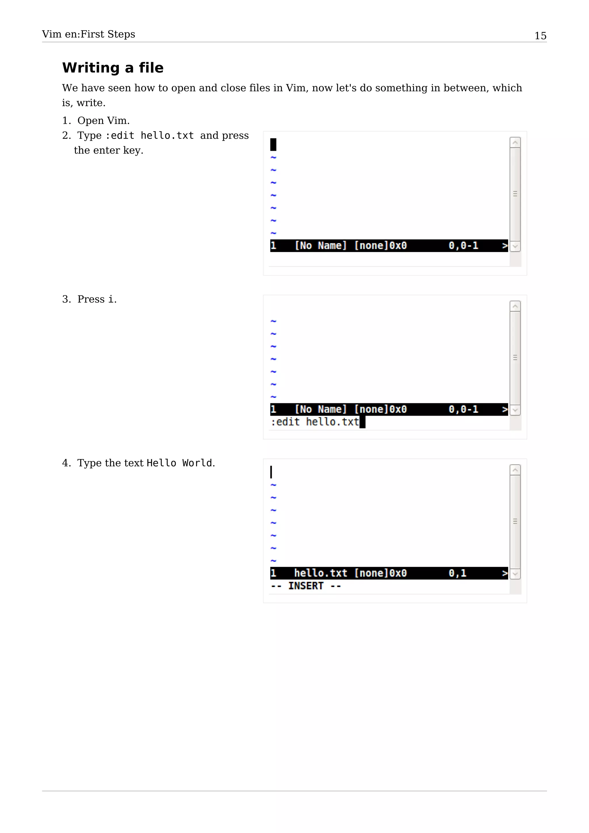 Vim en:First Steps                                                                             15


   Writing a file
   We have seen how to open and close files in Vim, now let's do something in between, which
   is, write.
   1. Open Vim.
   2. Type :edit hello.txt and press
     the enter key.




   3. Press i.




   4. Type the text Hello World.
 