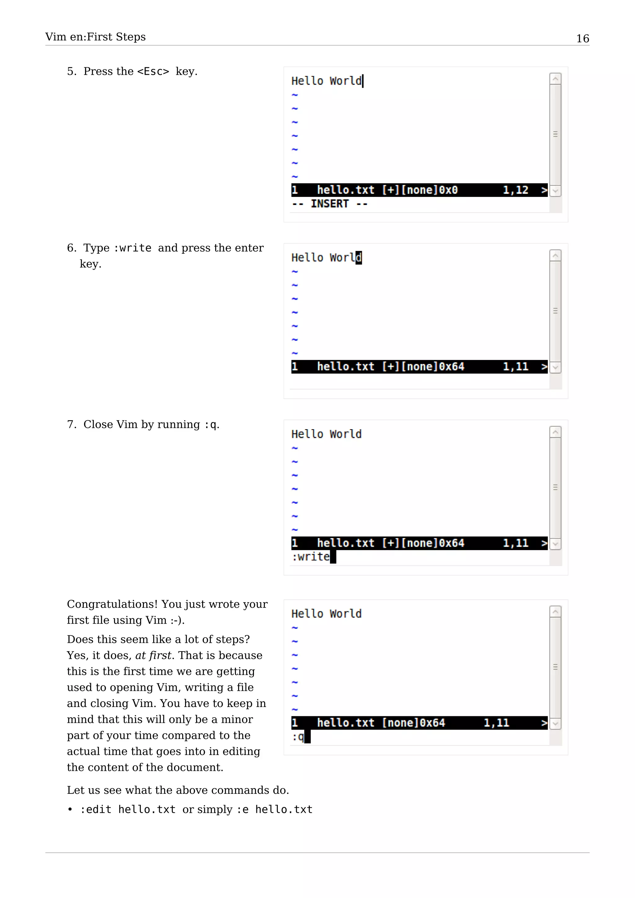 Vim en:First Steps                            16


   5. Press the <Esc> key.




   6. Type :write and press the enter
     key.




   7. Close Vim by running :q.




   Congratulations! You just wrote your
   first file using Vim :-).
   Does this seem like a lot of steps?
   Yes, it does, at first. That is because
   this is the first time we are getting
   used to opening Vim, writing a file
   and closing Vim. You have to keep in
   mind that this will only be a minor
   part of your time compared to the
   actual time that goes into in editing
   the content of the document.

   Let us see what the above commands do.
   • :edit hello.txt or simply :e hello.txt
 