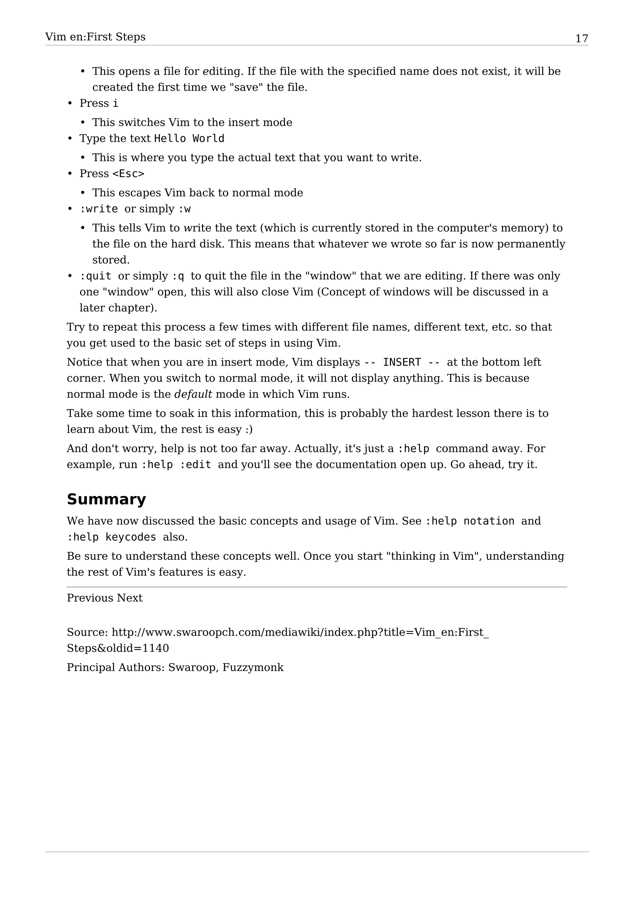 Vim en:First Steps                                                                                     17


     • This opens a file for editing. If the file with the specified name does not exist, it will be
       created the first time we "save" the file.
   • Press i
     • This switches Vim to the insert mode
   • Type the text Hello World
     • This is where you type the actual text that you want to write.
   • Press <Esc>
     • This escapes Vim back to normal mode
   • :write or simply :w
     • This tells Vim to write the text (which is currently stored in the computer's memory) to
        the file on the hard disk. This means that whatever we wrote so far is now permanently
        stored.
   • :quit or simply :q to quit the file in the "window" that we are editing. If there was only
     one "window" open, this will also close Vim (Concept of windows will be discussed in a
     later chapter).
   Try to repeat this process a few times with different file names, different text, etc. so that
   you get used to the basic set of steps in using Vim.
   Notice that when you are in insert mode, Vim displays -- INSERT -- at the bottom left
   corner. When you switch to normal mode, it will not display anything. This is because
   normal mode is the default mode in which Vim runs.
   Take some time to soak in this information, this is probably the hardest lesson there is to
   learn about Vim, the rest is easy :)
   And don't worry, help is not too far away. Actually, it's just a :help command away. For
   example, run :help :edit and you'll see the documentation open up. Go ahead, try it.


   Summary
   We have now discussed the basic concepts and usage of Vim. See :help notation and
   :help keycodes also.
   Be sure to understand these concepts well. Once you start "thinking in Vim", understanding
   the rest of Vim's features is easy.

   Previous Next


   Source: http:/ / www. swaroopch. com/ mediawiki/ index. php? title=Vim_ en:First_
   Steps&oldid=1140
   Principal Authors: Swaroop, Fuzzymonk
 