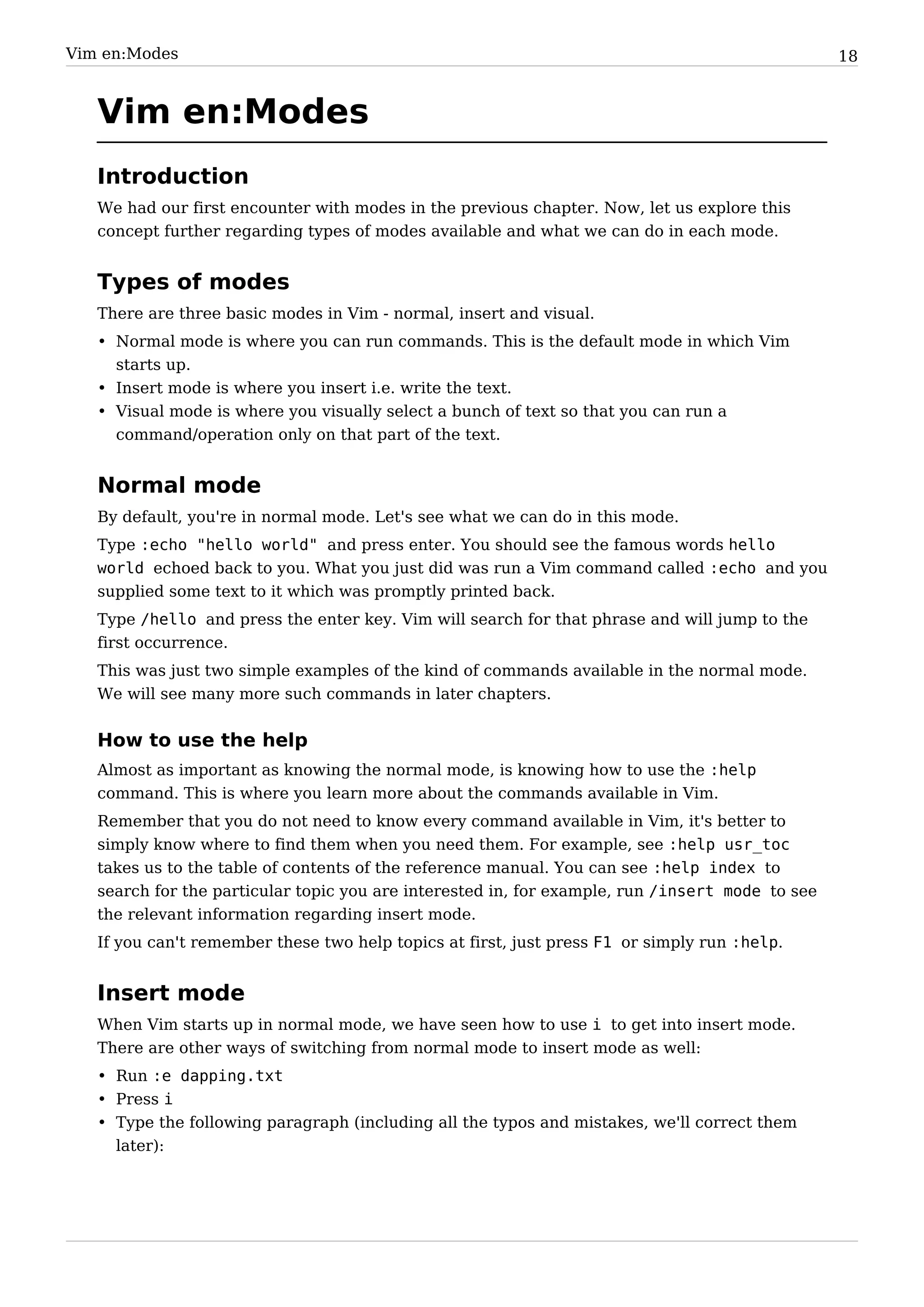 Vim en:Modes                                                                                     18


   Vim en:Modes
   Introduction
   We had our first encounter with modes in the previous chapter. Now, let us explore this
   concept further regarding types of modes available and what we can do in each mode.


   Types of modes
   There are three basic modes in Vim - normal, insert and visual.
   • Normal mode is where you can run commands. This is the default mode in which Vim
     starts up.
   • Insert mode is where you insert i.e. write the text.
   • Visual mode is where you visually select a bunch of text so that you can run a
     command/operation only on that part of the text.


   Normal mode
   By default, you're in normal mode. Let's see what we can do in this mode.
   Type :echo "hello world" and press enter. You should see the famous words hello
   world echoed back to you. What you just did was run a Vim command called :echo and you
   supplied some text to it which was promptly printed back.
   Type /hello and press the enter key. Vim will search for that phrase and will jump to the
   first occurrence.
   This was just two simple examples of the kind of commands available in the normal mode.
   We will see many more such commands in later chapters.


   How to use the help
   Almost as important as knowing the normal mode, is knowing how to use the :help
   command. This is where you learn more about the commands available in Vim.
   Remember that you do not need to know every command available in Vim, it's better to
   simply know where to find them when you need them. For example, see :help usr_toc
   takes us to the table of contents of the reference manual. You can see :help index to
   search for the particular topic you are interested in, for example, run /insert mode to see
   the relevant information regarding insert mode.
   If you can't remember these two help topics at first, just press F1 or simply run :help.


   Insert mode
   When Vim starts up in normal mode, we have seen how to use i to get into insert mode.
   There are other ways of switching from normal mode to insert mode as well:
   • Run :e dapping.txt
   • Press i
   • Type the following paragraph (including all the typos and mistakes, we'll correct them
     later):
 