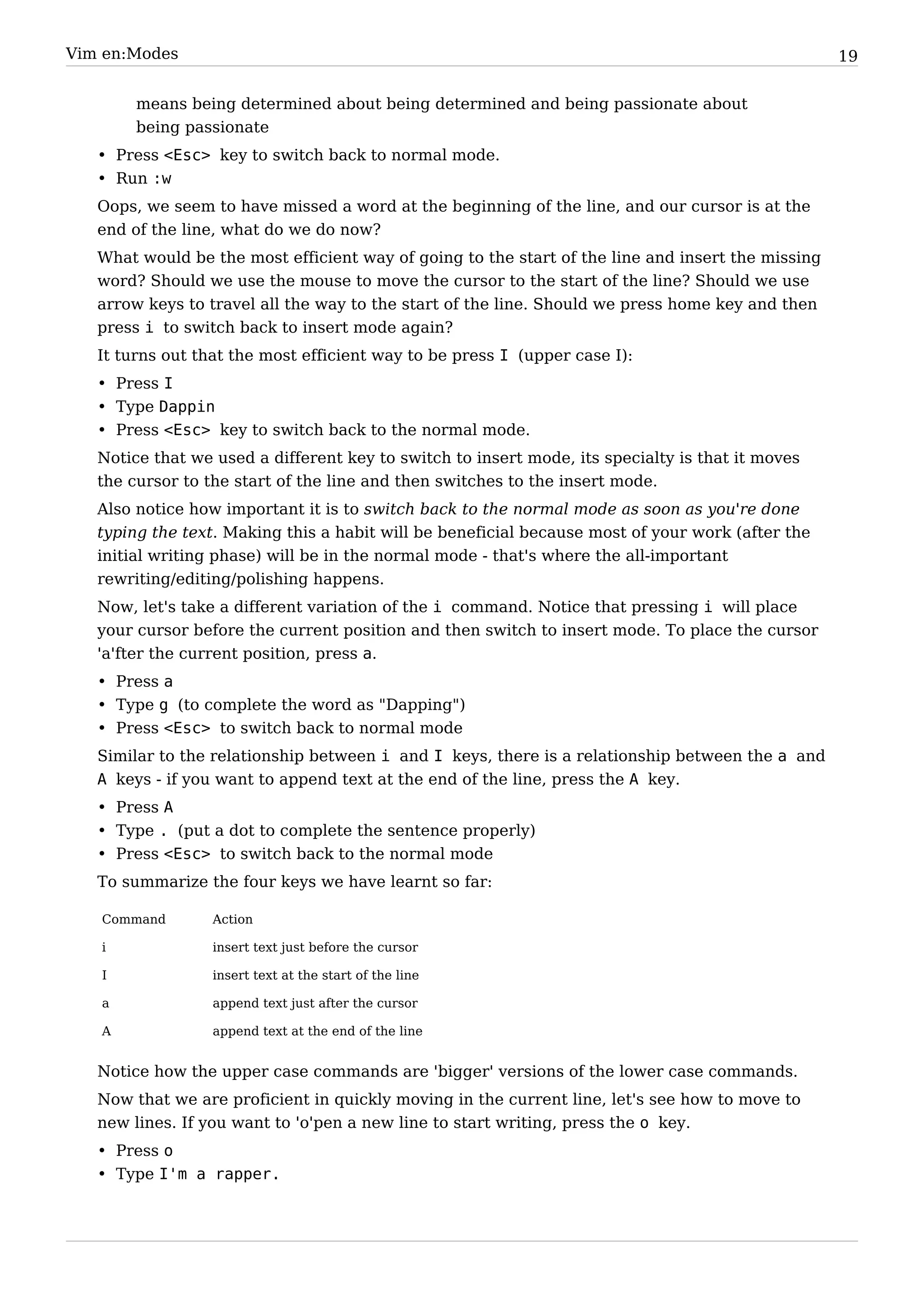 Vim en:Modes                                                                                       19


        means being determined about being determined and being passionate about
        being passionate
   • Press <Esc> key to switch back to normal mode.
   • Run :w
   Oops, we seem to have missed a word at the beginning of the line, and our cursor is at the
   end of the line, what do we do now?
   What would be the most efficient way of going to the start of the line and insert the missing
   word? Should we use the mouse to move the cursor to the start of the line? Should we use
   arrow keys to travel all the way to the start of the line. Should we press home key and then
   press i to switch back to insert mode again?
   It turns out that the most efficient way to be press I (upper case I):
   • Press I
   • Type Dappin
   • Press <Esc> key to switch back to the normal mode.
   Notice that we used a different key to switch to insert mode, its specialty is that it moves
   the cursor to the start of the line and then switches to the insert mode.
   Also notice how important it is to switch back to the normal mode as soon as you're done
   typing the text. Making this a habit will be beneficial because most of your work (after the
   initial writing phase) will be in the normal mode - that's where the all-important
   rewriting/editing/polishing happens.
   Now, let's take a different variation of the i command. Notice that pressing i will place
   your cursor before the current position and then switch to insert mode. To place the cursor
   'a'fter the current position, press a.
   • Press a
   • Type g (to complete the word as "Dapping")
   • Press <Esc> to switch back to normal mode
   Similar to the relationship between i and I keys, there is a relationship between the a and
   A keys - if you want to append text at the end of the line, press the A key.
   • Press A
   • Type . (put a dot to complete the sentence properly)
   • Press <Esc> to switch back to the normal mode
   To summarize the four keys we have learnt so far:

   Command        Action

   i              insert text just before the cursor

   I              insert text at the start of the line

   a              append text just after the cursor

   A              append text at the end of the line


   Notice how the upper case commands are 'bigger' versions of the lower case commands.
   Now that we are proficient in quickly moving in the current line, let's see how to move to
   new lines. If you want to 'o'pen a new line to start writing, press the o key.
   • Press o
   • Type I'm a rapper.
 
