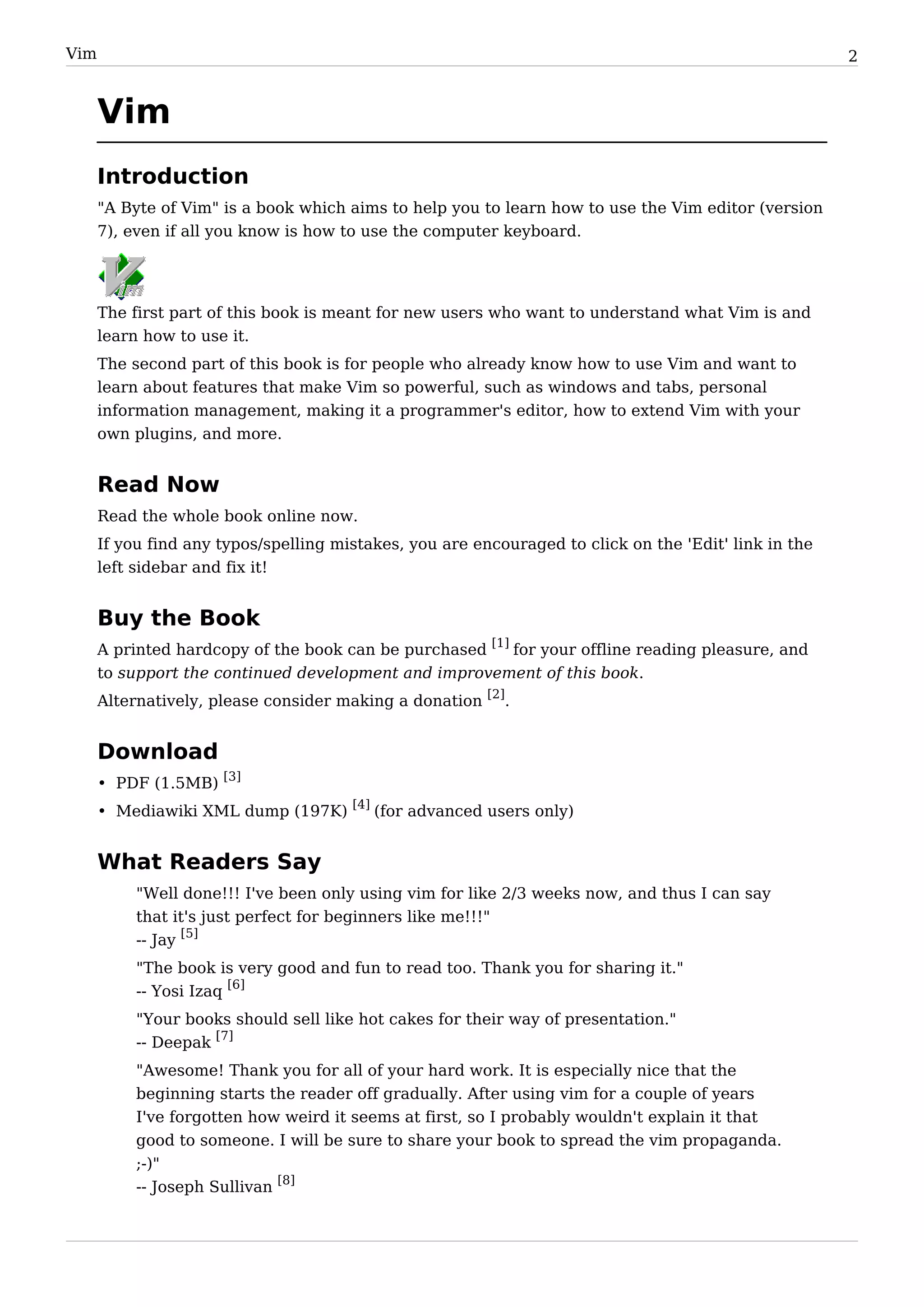Vim                                                                                                    2


      Vim
      Introduction
      "A Byte of Vim" is a book which aims to help you to learn how to use the Vim editor (version
      7), even if all you know is how to use the computer keyboard.




      The first part of this book is meant for new users who want to understand what Vim is and
      learn how to use it.
      The second part of this book is for people who already know how to use Vim and want to
      learn about features that make Vim so powerful, such as windows and tabs, personal
      information management, making it a programmer's editor, how to extend Vim with your
      own plugins, and more.


      Read Now
      Read the whole book online now.
      If you find any typos/spelling mistakes, you are encouraged to click on the 'Edit' link in the
      left sidebar and fix it!


      Buy the Book
      A printed hardcopy of the book can be purchased [1] for your offline reading pleasure, and
      to support the continued development and improvement of this book.
      Alternatively, please consider making a donation [2].


      Download
      • PDF (1.5MB) [3]
      • Mediawiki XML dump (197K) [4] (for advanced users only)


      What Readers Say
           "Well done!!! I've been only using vim for like 2/3 weeks now, and thus I can say
           that it's just perfect for beginners like me!!!"
           -- Jay [5]
           "The book is very good and fun to read too. Thank you for sharing it."
           -- Yosi Izaq [6]
           "Your books should sell like hot cakes for their way of presentation."
           -- Deepak [7]
           "Awesome! Thank you for all of your hard work. It is especially nice that the
           beginning starts the reader off gradually. After using vim for a couple of years
           I've forgotten how weird it seems at first, so I probably wouldn't explain it that
           good to someone. I will be sure to share your book to spread the vim propaganda.
           ;-)"
           -- Joseph Sullivan [8]
 