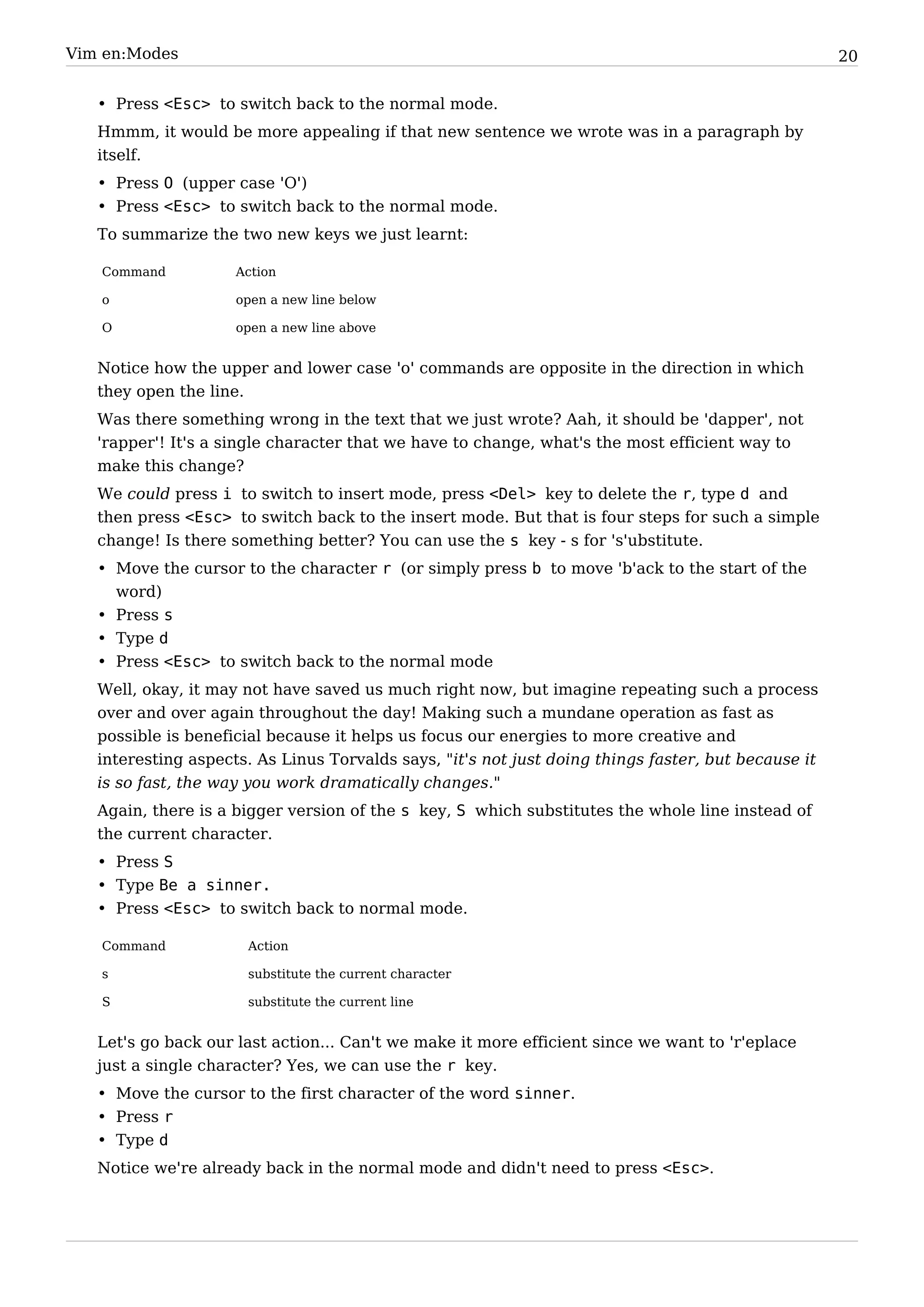 Vim en:Modes                                                                                         20


   • Press <Esc> to switch back to the normal mode.
   Hmmm, it would be more appealing if that new sentence we wrote was in a paragraph by
   itself.
   • Press O (upper case 'O')
   • Press <Esc> to switch back to the normal mode.
   To summarize the two new keys we just learnt:

   Command           Action

   o                 open a new line below

   O                 open a new line above


   Notice how the upper and lower case 'o' commands are opposite in the direction in which
   they open the line.
   Was there something wrong in the text that we just wrote? Aah, it should be 'dapper', not
   'rapper'! It's a single character that we have to change, what's the most efficient way to
   make this change?
   We could press i to switch to insert mode, press <Del> key to delete the r, type d and
   then press <Esc> to switch back to the insert mode. But that is four steps for such a simple
   change! Is there something better? You can use the s key - s for 's'ubstitute.
   • Move the cursor to the character r (or simply press b to move 'b'ack to the start of the
     word)
   • Press s
   • Type d
   • Press <Esc> to switch back to the normal mode
   Well, okay, it may not have saved us much right now, but imagine repeating such a process
   over and over again throughout the day! Making such a mundane operation as fast as
   possible is beneficial because it helps us focus our energies to more creative and
   interesting aspects. As Linus Torvalds says, "it's not just doing things faster, but because it
   is so fast, the way you work dramatically changes."
   Again, there is a bigger version of the s key, S which substitutes the whole line instead of
   the current character.
   • Press S
   • Type Be a sinner.
   • Press <Esc> to switch back to normal mode.

   Command            Action

   s                  substitute the current character

   S                  substitute the current line


   Let's go back our last action... Can't we make it more efficient since we want to 'r'eplace
   just a single character? Yes, we can use the r key.
   • Move the cursor to the first character of the word sinner.
   • Press r
   • Type d
   Notice we're already back in the normal mode and didn't need to press <Esc>.
 