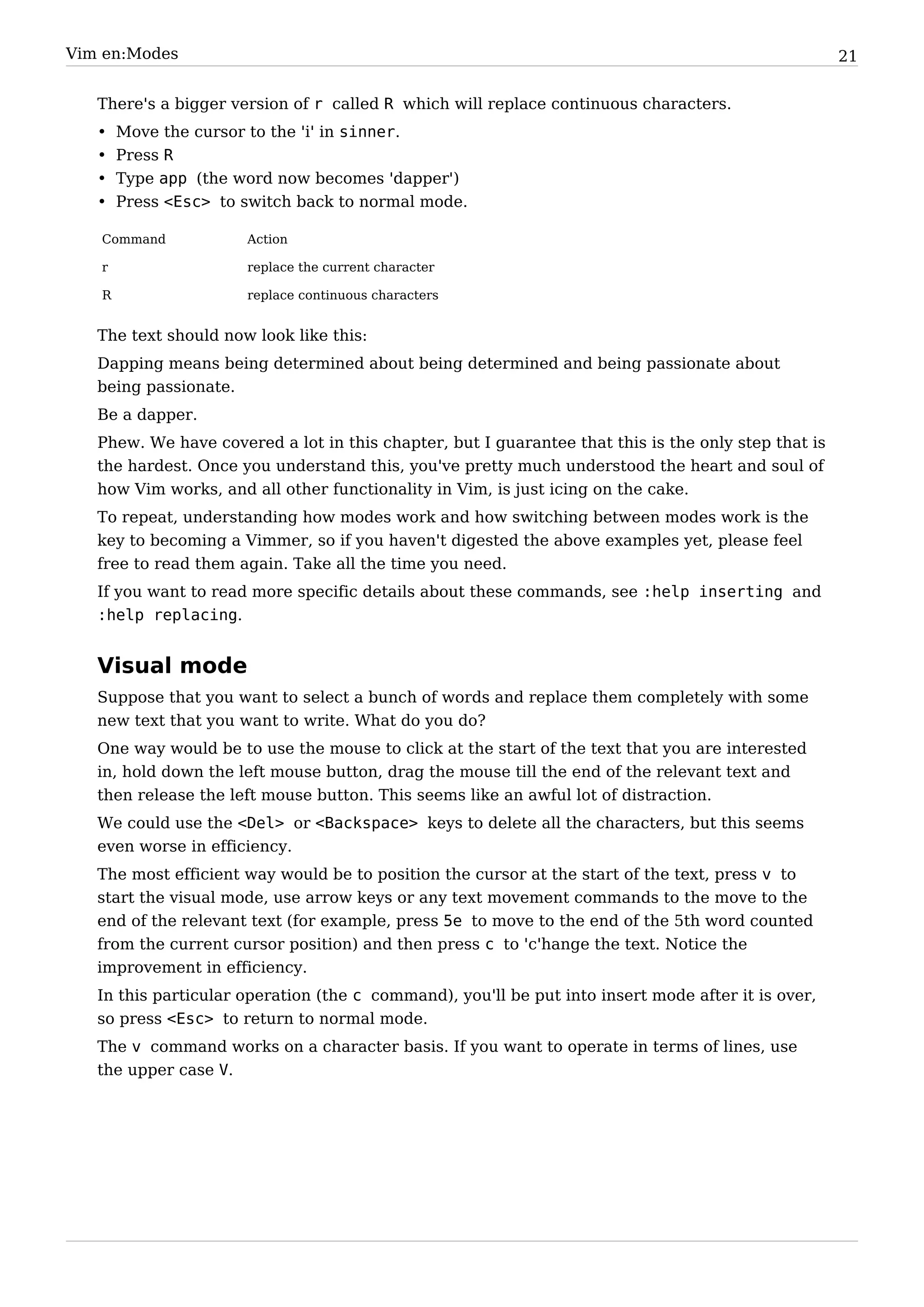 Vim en:Modes                                                                                         21


   There's a bigger version of r called R which will replace continuous characters.
   •   Move the cursor to the 'i' in sinner.
   •   Press R
   •   Type app (the word now becomes 'dapper')
   •   Press <Esc> to switch back to normal mode.

   Command            Action

   r                  replace the current character

   R                  replace continuous characters


   The text should now look like this:
   Dapping means being determined about being determined and being passionate about
   being passionate.
   Be a dapper.
   Phew. We have covered a lot in this chapter, but I guarantee that this is the only step that is
   the hardest. Once you understand this, you've pretty much understood the heart and soul of
   how Vim works, and all other functionality in Vim, is just icing on the cake.
   To repeat, understanding how modes work and how switching between modes work is the
   key to becoming a Vimmer, so if you haven't digested the above examples yet, please feel
   free to read them again. Take all the time you need.
   If you want to read more specific details about these commands, see :help inserting and
   :help replacing.


   Visual mode
   Suppose that you want to select a bunch of words and replace them completely with some
   new text that you want to write. What do you do?
   One way would be to use the mouse to click at the start of the text that you are interested
   in, hold down the left mouse button, drag the mouse till the end of the relevant text and
   then release the left mouse button. This seems like an awful lot of distraction.
   We could use the <Del> or <Backspace> keys to delete all the characters, but this seems
   even worse in efficiency.
   The most efficient way would be to position the cursor at the start of the text, press v to
   start the visual mode, use arrow keys or any text movement commands to the move to the
   end of the relevant text (for example, press 5e to move to the end of the 5th word counted
   from the current cursor position) and then press c to 'c'hange the text. Notice the
   improvement in efficiency.
   In this particular operation (the c command), you'll be put into insert mode after it is over,
   so press <Esc> to return to normal mode.
   The v command works on a character basis. If you want to operate in terms of lines, use
   the upper case V.
 
