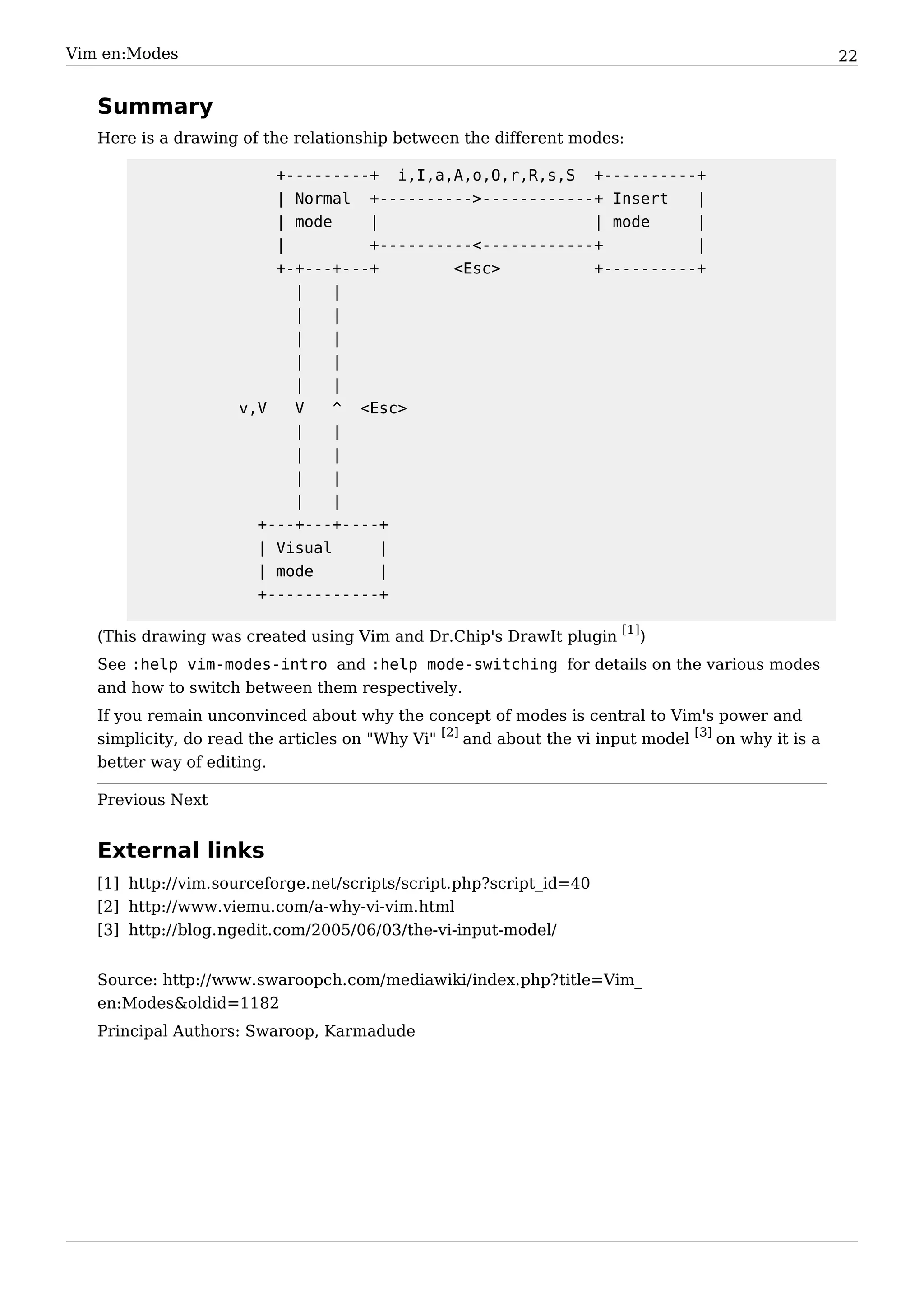 Vim en:Modes                                                                                          22


   Summary
   Here is a drawing of the relationship between the different modes:

                           +---------+ i,I,a,A,o,O,r,R,s,S +----------+
                           | Normal +---------->------------+ Insert    |
                           | mode    |                       | mode     |
                           |         +----------<------------+          |
                           +-+---+---+        <Esc>          +----------+
                             |    |
                             |    |
                             |    |
                             |    |
                             |    |
                       v,V   V    ^ <Esc>
                             |    |
                             |    |
                             |    |
                             |    |
                         +---+---+----+
                         | Visual      |
                         | mode        |
                         +------------+

   (This drawing was created using Vim and Dr.Chip's DrawIt plugin [1])
   See :help vim-modes-intro and :help mode-switching for details on the various modes
   and how to switch between them respectively.
   If you remain unconvinced about why the concept of modes is central to Vim's power and
   simplicity, do read the articles on "Why Vi" [2] and about the vi input model [3] on why it is a
   better way of editing.

   Previous Next


   External links
   [1] http:/ / vim. sourceforge. net/ scripts/ script. php?script_id=40
   [2] http:/ / www. viemu. com/ a-why-vi-vim. html
   [3] http:/ / blog. ngedit. com/ 2005/ 06/ 03/ the-vi-input-model/


   Source: http:/ / www. swaroopch. com/ mediawiki/ index. php? title=Vim_
   en:Modes&oldid=1182
   Principal Authors: Swaroop, Karmadude
 