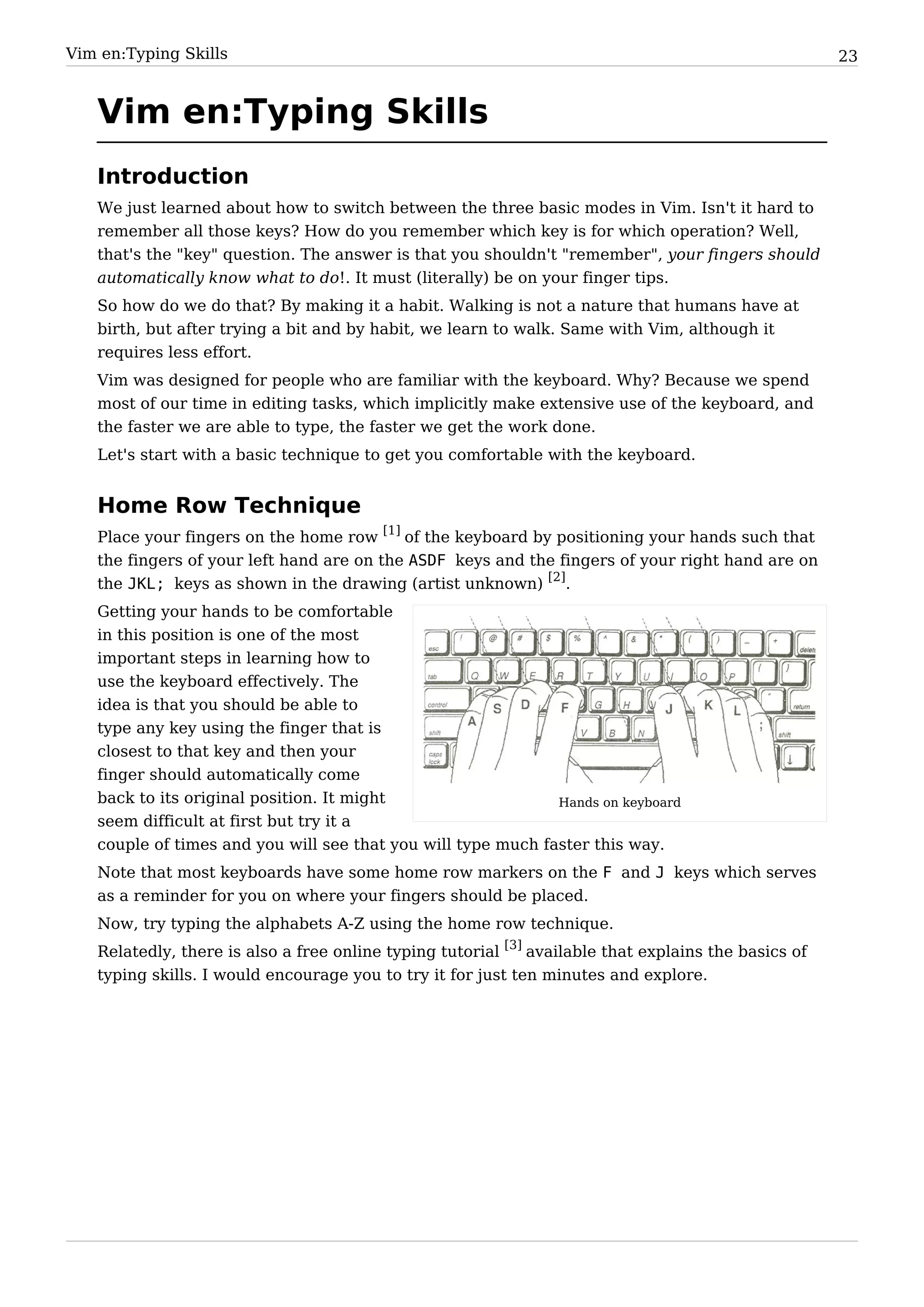 Vim en:Typing Skills                                                                                  23


   Vim en:Typing Skills
   Introduction
   We just learned about how to switch between the three basic modes in Vim. Isn't it hard to
   remember all those keys? How do you remember which key is for which operation? Well,
   that's the "key" question. The answer is that you shouldn't "remember", your fingers should
   automatically know what to do!. It must (literally) be on your finger tips.
   So how do we do that? By making it a habit. Walking is not a nature that humans have at
   birth, but after trying a bit and by habit, we learn to walk. Same with Vim, although it
   requires less effort.
   Vim was designed for people who are familiar with the keyboard. Why? Because we spend
   most of our time in editing tasks, which implicitly make extensive use of the keyboard, and
   the faster we are able to type, the faster we get the work done.
   Let's start with a basic technique to get you comfortable with the keyboard.


   Home Row Technique
   Place your fingers on the home row [1] of the keyboard by positioning your hands such that
   the fingers of your left hand are on the ASDF keys and the fingers of your right hand are on
   the JKL; keys as shown in the drawing (artist unknown) [2].
   Getting your hands to be comfortable
   in this position is one of the most
   important steps in learning how to
   use the keyboard effectively. The
   idea is that you should be able to
   type any key using the finger that is
   closest to that key and then your
   finger should automatically come
   back to its original position. It might                    Hands on keyboard
   seem difficult at first but try it a
   couple of times and you will see that you will type much faster this way.
   Note that most keyboards have some home row markers on the F and J keys which serves
   as a reminder for you on where your fingers should be placed.
   Now, try typing the alphabets A-Z using the home row technique.
   Relatedly, there is also a free online typing tutorial [3] available that explains the basics of
   typing skills. I would encourage you to try it for just ten minutes and explore.
 