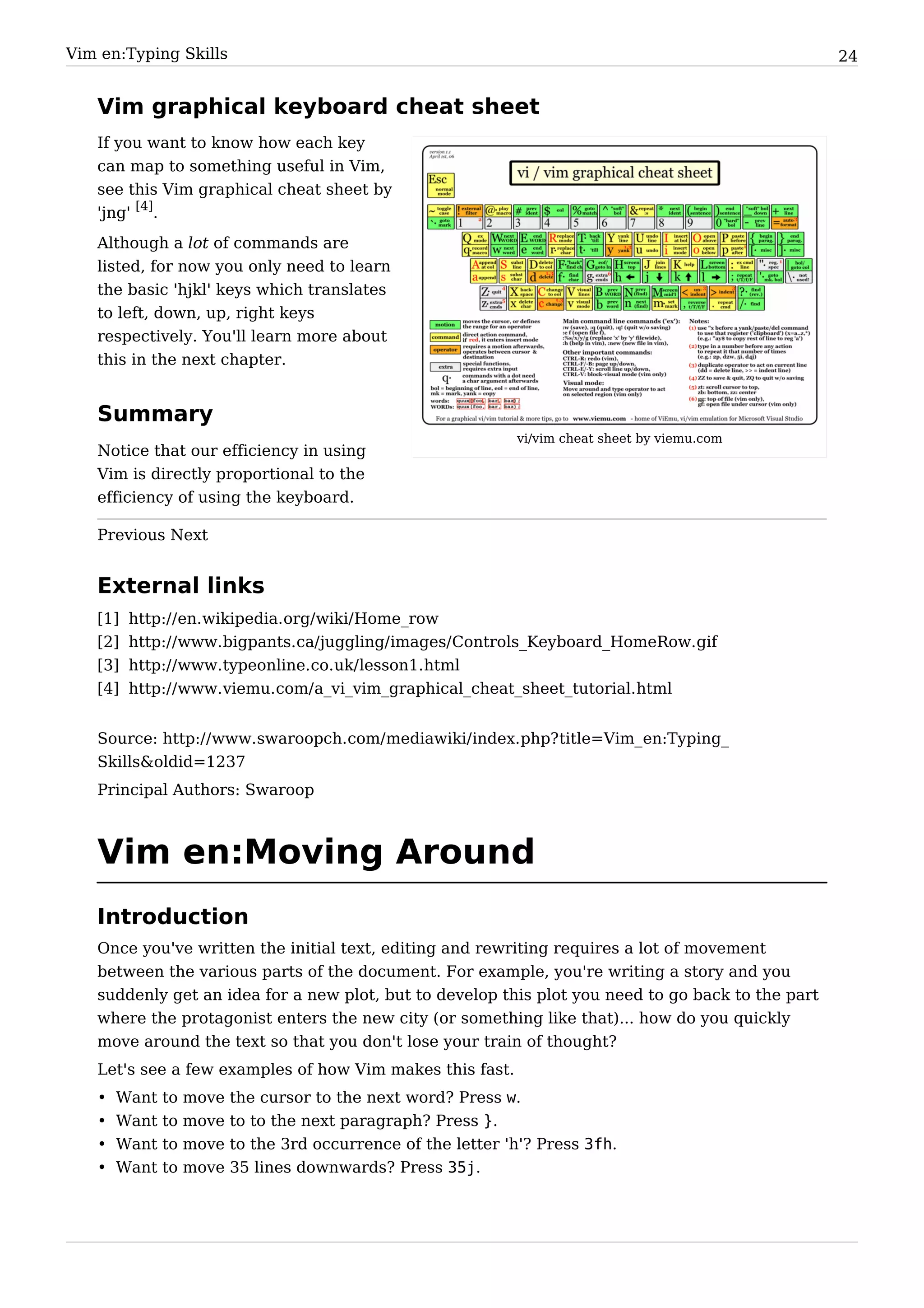 Vim en:Typing Skills                                                                               24


   Vim graphical keyboard cheat sheet
   If you want to know how each key
   can map to something useful in Vim,
   see this Vim graphical cheat sheet by
   'jng' [4].
   Although a lot of commands are
   listed, for now you only need to learn
   the basic 'hjkl' keys which translates
   to left, down, up, right keys
   respectively. You'll learn more about
   this in the next chapter.


   Summary
                                                               vi/vim cheat sheet by viemu.com
   Notice that our efficiency in using
   Vim is directly proportional to the
   efficiency of using the keyboard.

   Previous Next


   External links
   [1]   http:/ / en. wikipedia. org/ wiki/ Home_row
   [2]   http:/ / www. bigpants. ca/ juggling/ images/ Controls_Keyboard_HomeRow. gif
   [3]   http:/ / www. typeonline. co. uk/ lesson1. html
   [4]   http:/ / www. viemu. com/ a_vi_vim_graphical_cheat_sheet_tutorial. html


   Source: http:/ / www. swaroopch. com/ mediawiki/ index. php? title=Vim_ en:Typing_
   Skills&oldid=1237
   Principal Authors: Swaroop



   Vim en:Moving Around
   Introduction
   Once you've written the initial text, editing and rewriting requires a lot of movement
   between the various parts of the document. For example, you're writing a story and you
   suddenly get an idea for a new plot, but to develop this plot you need to go back to the part
   where the protagonist enters the new city (or something like that)... how do you quickly
   move around the text so that you don't lose your train of thought?
   Let's see a few examples of how Vim makes this fast.
   •   Want   to   move   the cursor to the next word? Press w.
   •   Want   to   move   to to the next paragraph? Press }.
   •   Want   to   move   to the 3rd occurrence of the letter 'h'? Press 3fh.
   •   Want   to   move   35 lines downwards? Press 35j.
 